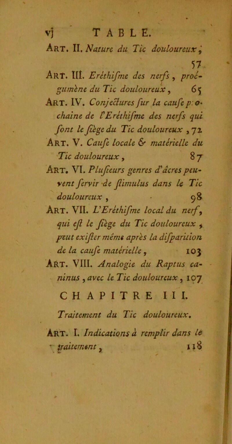 vj TABLE. Art. W, Nature du Tic douloureuxi 57, Art. IIÎ. Eréthifme des nerfs , proc- gumhne du Tic douloureux ^ 65 Art. IV. ConjeUures fur la caufe p: o- chaîne de CEréthifme des nerfs qui font le Jihge du Tic douloureux , 72 Art. V. Caufe locale & matérielle du Tic douloureux, 87 Art. VI. Plujieurs genres d'acres peu- vent feryir -de f imulus dans U Tic douloureux , - 98 Art. VII. VEréthifme local du nerf^ qui eji le Jîége du Tic douloureux ^ peut exijîer même après la difpar'uion de la caufe matérielle, 103 Art. VIII. Analogie du Raptus ca- ninus , avec le Tic douloureux, 107 CHAPITRE III. Traitement du Tic douloureux. Art. I. Indications à remplir dans It traitement, 1x8