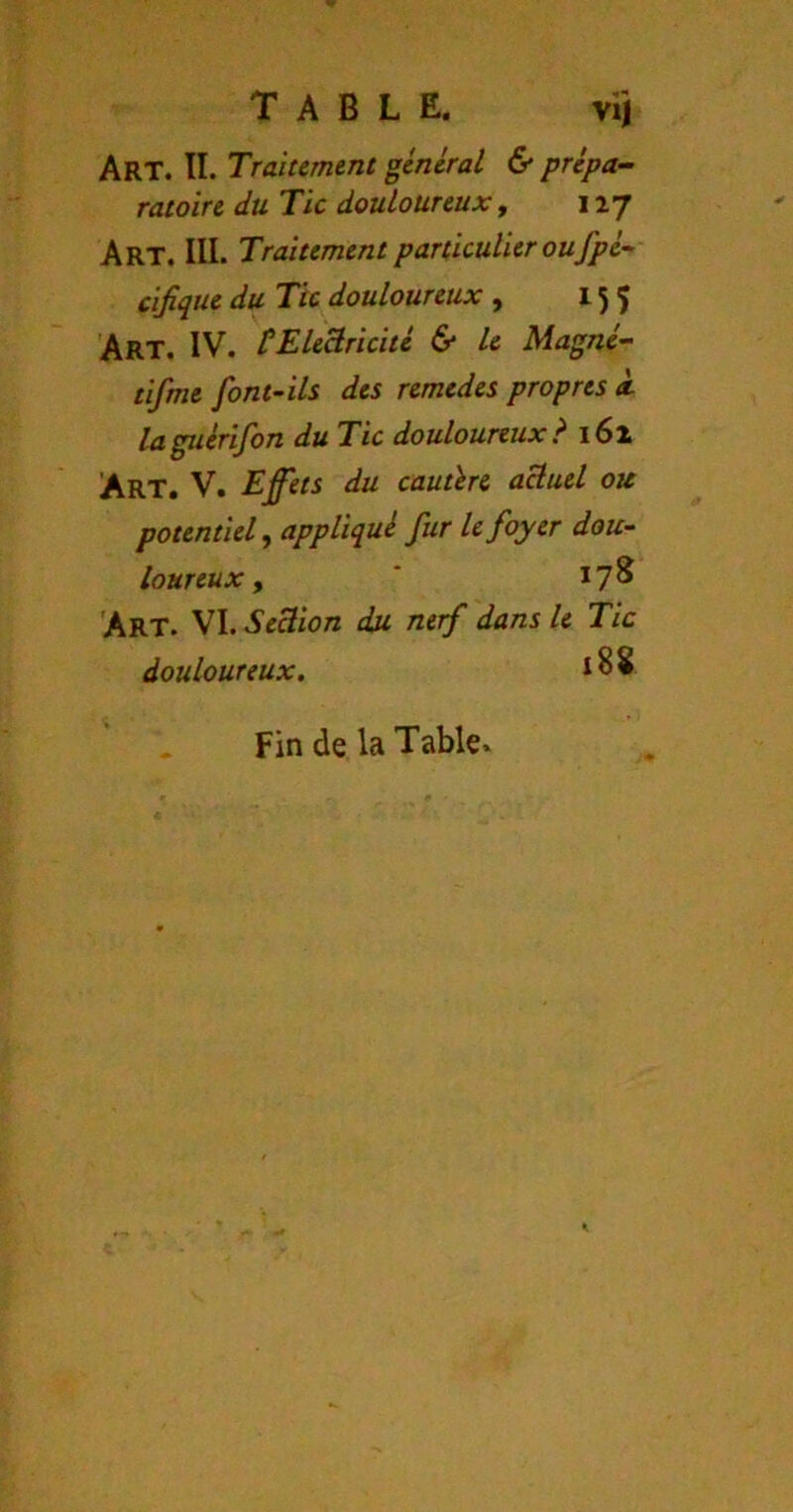 TABLE. viî Art. TI. Traitement general & prépa- ratoire du Tic douloureux, 117 Art. III. Traitement particulier oufpé- cifique du Tic douloureux , 155 Art, IV. tEleBricitl & le Magné- tifme font-ils des remedes propres à laguérifon du Tic douloureux? 161 Art. V. Effets du cautère aBuel ou potentiel^ appliqué fur h foyer dou- loureux y * 17^ 'Art. VI. SeBïon du nerf dans le Tic douloureux. 188 Fin de la Table»