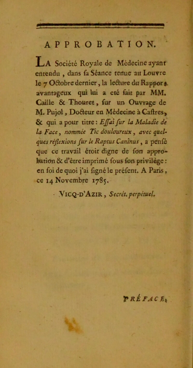 APPROBATION. ‘ L. A Société Royale de Médecine ayant entendu , dans fa Séance tenue au Lourre le 7 Oélobre dernier, la leâure du Rapport avantageux qui lui a été fait par MM. Caille & Thouret, fur un Ouvrage de M. Pu)ol, Doéleur en Médecine à Caftres> & qui a pour titre : EJfat fur la Maladie de la Face, nommée Tic douloureux, avec queU ques réflexions fur le Raptus Caninus, a penfé que ce travail étoit digne de fon appro- bation & d’être imprimé fous fon privilège : en foi de quoi j’ai figné le préfent. A Paris, ce 14 Novembre 1785. • YiCQ-d’AziR, Secrét. perpétuel. TRÈFACB^ .