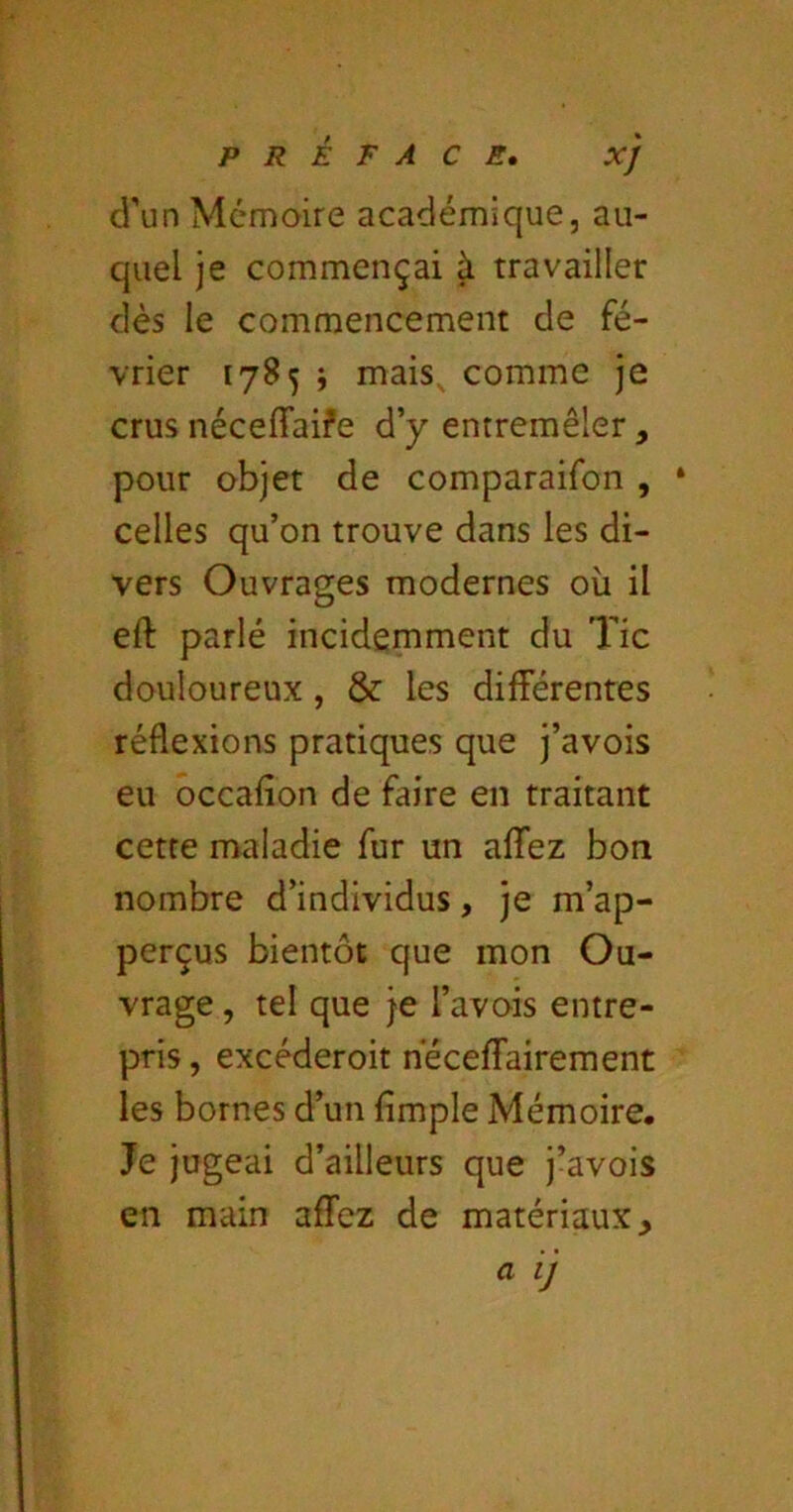 d’un Mémoire académique, au- quel je commençai à travailler dès le commencement de fé- vrier 1785 j mais, comme je crus néceffaife d’y entremêler , pour objet de comparaifon , ‘ celles qu’on trouve dans les di- vers Ouvrages modernes où il eft parlé incidemment du Tic douloureux , & les différentes réflexions pratiques que j’avois eu occafîon de faire en traitant cette maladie fur un affez bon nombre d’individus, je m’ap- perçus bientôt que mon Ou- vrage , tel que je l’avois entre- pris , excéderoit nèceffairement les bornes d’un fimple Mémoire. Je jugeai d’ailleurs que j’avois en main affez de matériaux.