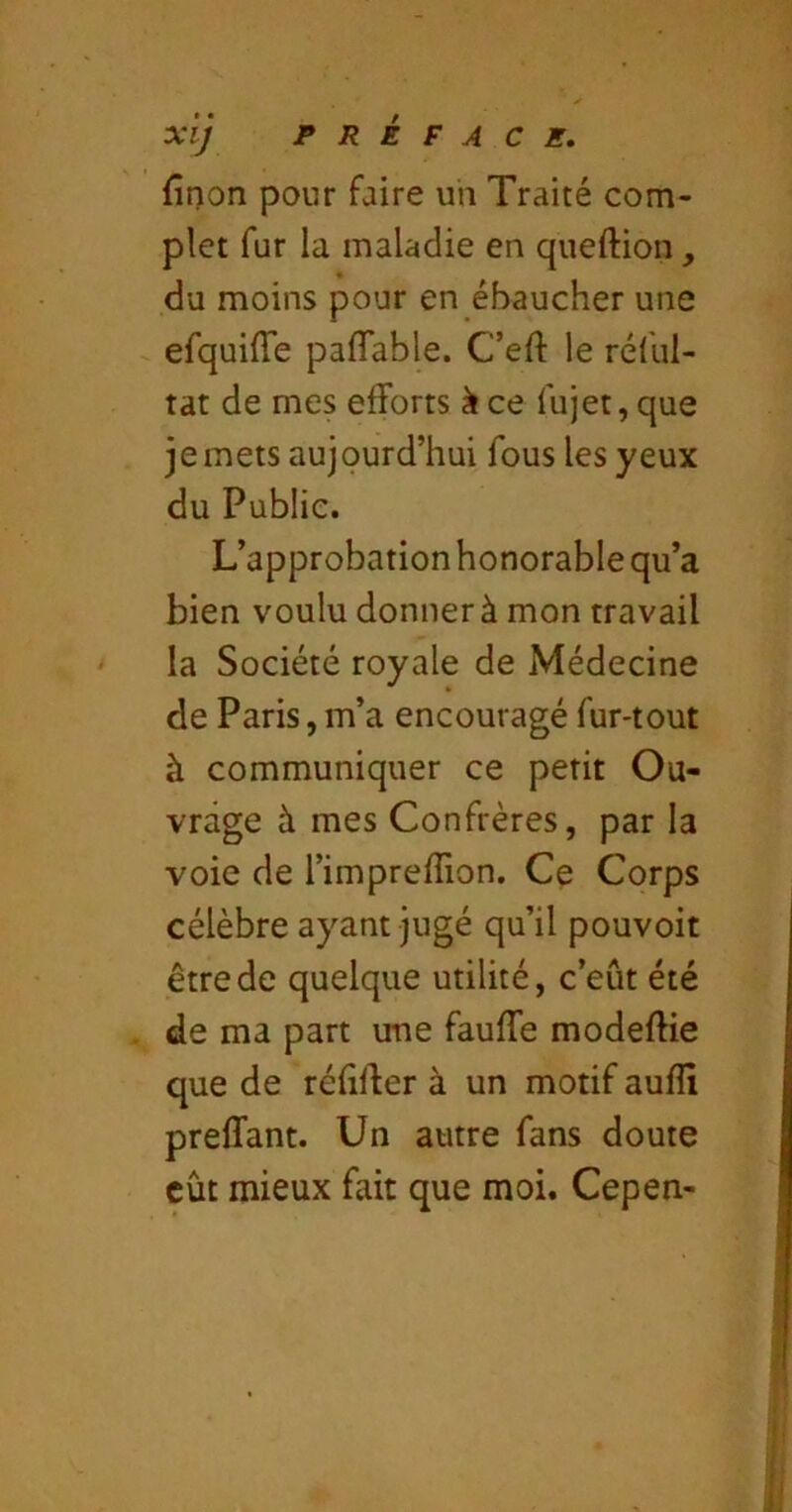 finon pour faire uii Traité com- plet fur la maladie en queftion, du moins pour en ébaucher une efquiffe paflTable. C’eft le rélul- tat de mes efforts k ce fujet, que je mets aujourd’hui fous les yeux du Publie. L’approbation honorable qu’a bien voulu donner à mon travail la Société royale de Médecine de Paris, m’a encouragé fur-tout à communiquer ce petit Ou- vrage à mes Confrères, par la voie de l’imprefîion. Ce Corps célèbre ayant jugé qu’il pouvoir être de quelque utilité, c’eût été de ma part une fauffe modefHe que de réfiffer à un motif aufïï preffant. Un autre fans doute eût mieux fait que moi. Cepen-