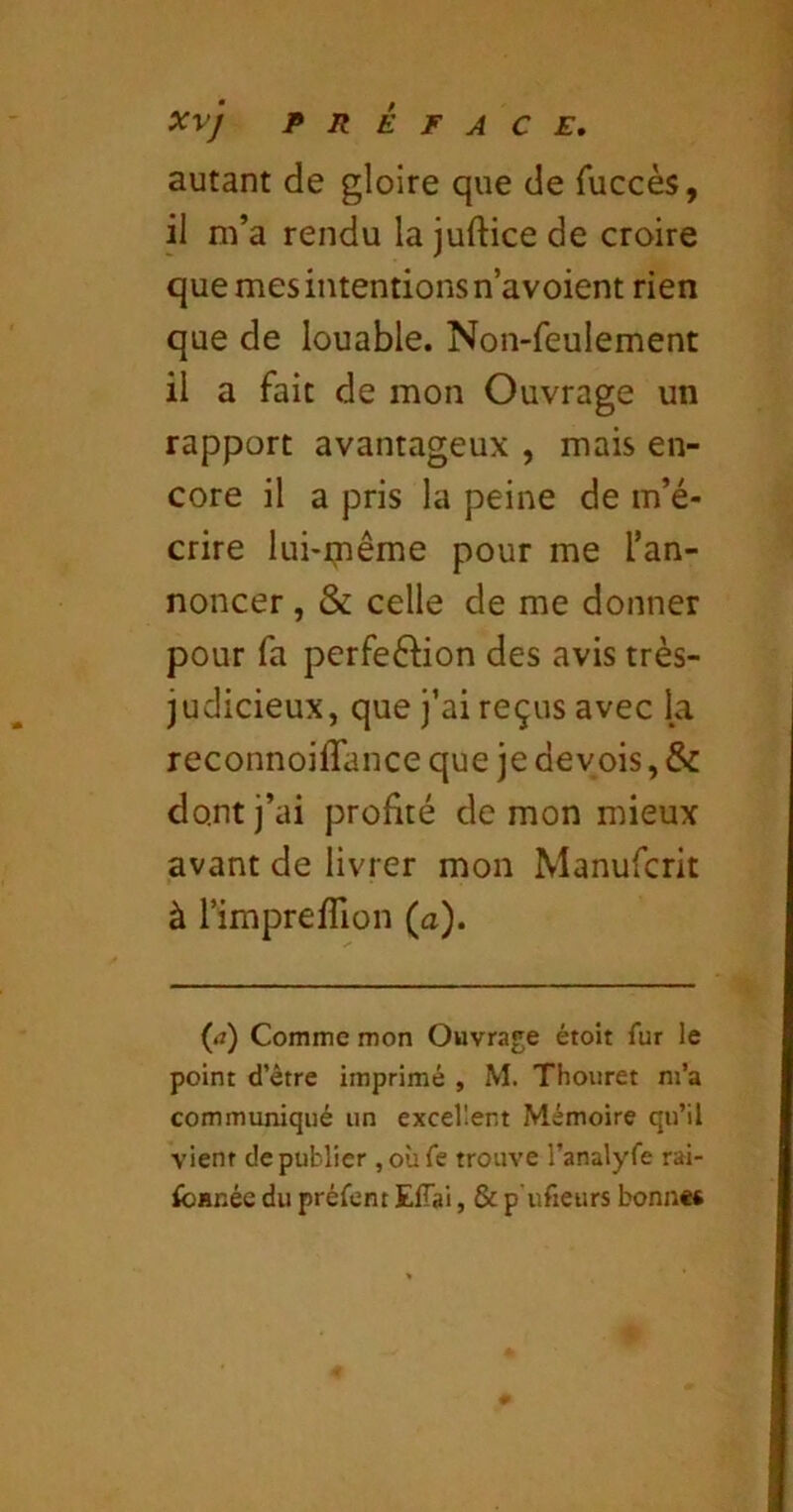 autant de gloire que de fuccès, il m’a rendu la juftice de croire que mes intentions n’avoient rien que de louable. Non-feulement il a fait de mon Ouvrage un rapport avantageux , mais en- core il a pris la peine de m’é- crire lui-iTiême pour me l’an- noncer , & celle de me donner pour fa perfeé^ion des avis très- judicieux, que j’ai reçus avec la reconnoiffance que je devois, & dont j’ai profité démon mieux avant de livrer mon Manufcrit à l’imprefllon (a). {a) Comme mon Ouvrage étoit fur le point d’être imprimé , M. Thouret m’a communiqué un excellent Mémoire qu’il vient de publier ,oùfe trouve ranalyfe rai- ibanéc du préfcnt EfTai, & p'ufieurs bonne*