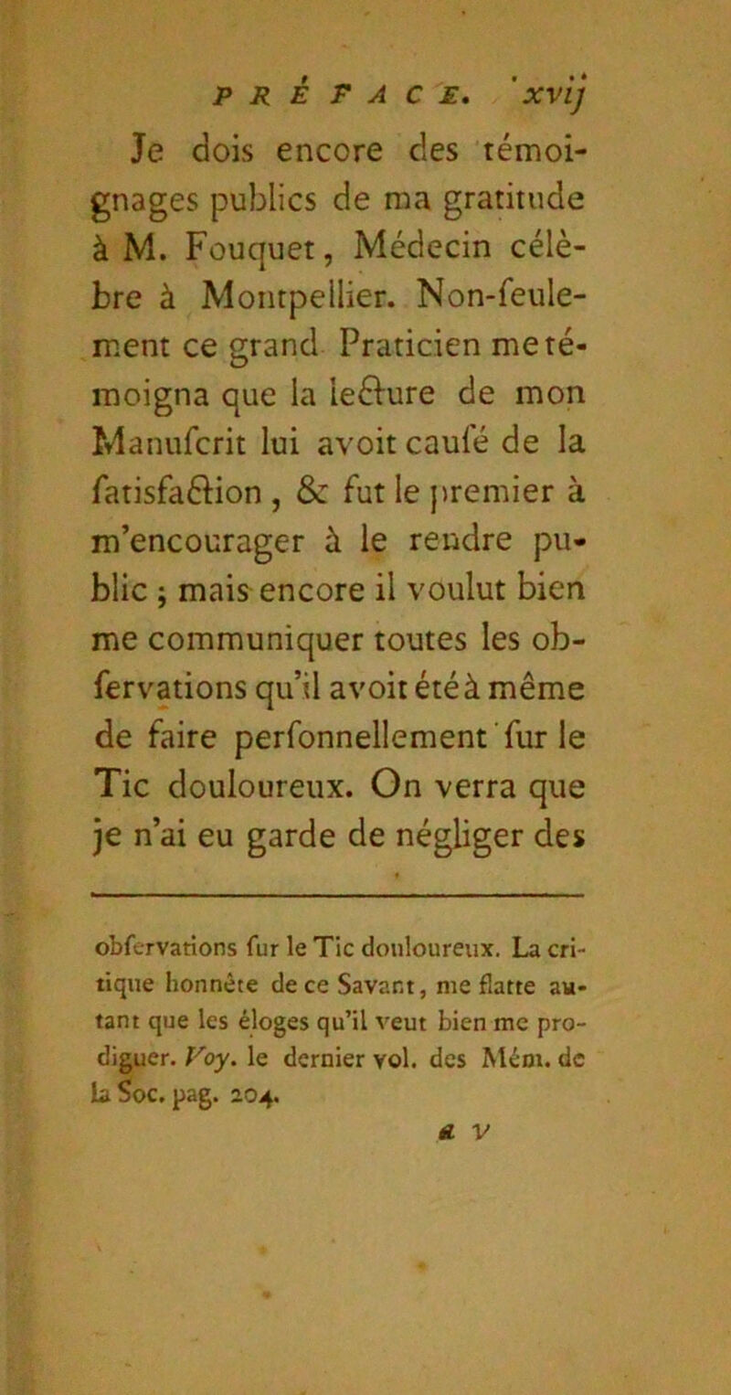 Je dois encore des témoi- gnages publics de ma gratitude à M. Fouquet, Médecin célè- bre à Montpellier. Non-feule- ment ce grand Praticien me té- moigna que la leéfure de mon Manufcrit lui avoit caufé de la fatisfaéiion , & fut le premier à m’encourager à le rendre pu- blic ; mais encore il voulut bien me communiquer toutes les ob- fervations qu’il avoit été à même de faire perfonnellement ’fur le Tic douloureux. On verra que je n’ai eu garde de négliger des obfervations fur le Tic douloureux. La cri- tique honnête de ce Savant, me flatte au- tant que les éloges qu’il veut bien me pro- diguer. Foy. le dernier vol. des Méot. de la ^oc. pag. 2.04.