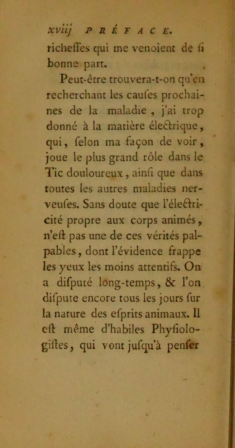 richefles qui me venoient de fi bonne part. Peut-être trouvera-t-on qu’eu recherchant les caufes prochai- nes de la maladie , j’ai trop donné à la matière éleêlrique, qui, félon ma façon de voir, joue le plus grand rôle dans le Tic douloureux, ainfi que dans toutes les autres maladies ner- veufes. Sans doute que l’élcêfri- cité propre aux corps animés, n’eft pas une de ces vérités pal- pables , dont l’évidence frappe les yeux les moins attentifs. On a difputé long-temps, & l’on difpute encore tous les jours fur la nature des efprits animaux. Il eft même d’habiles Phyfîolo- giftes, qui vontjufqu’à penfer