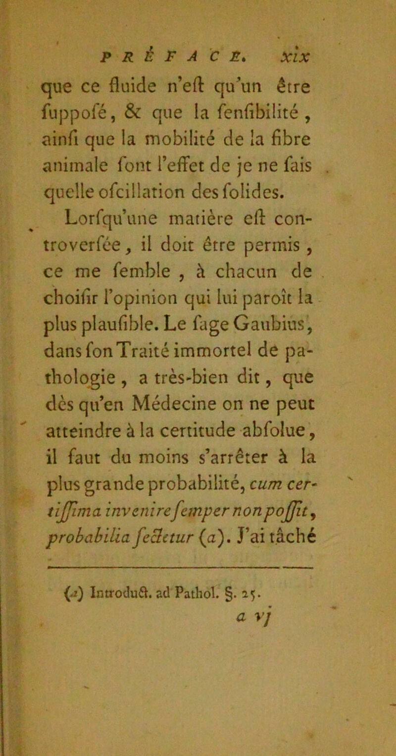 que ce fluide n’efl qu\in être fuppol'é, & que la fenfîbilité , ainfi que la mobilité de la fibre animale font l’effet de je ne fais quelle ofcillation desfolides. Lorfqu’une matière eff con- troverfée, il doit être permis , ce me femble , à chacun de choilir l’opinion qui lui paroît la plus plaufible. Le fage Gaubius, dans fon Traité immortel de pa- thologie , a très-bien dit, que dès qu’en Médecine on ne peut atteindre à la certitude abfolue, il faut du moins s’arrêter à la plus grande probabilité, cum cer^ tijjima invenirefempernonpojjîty prohahilia fecletur (a). J’ai tâché Introduft. ad Pathol. §.15» a yj