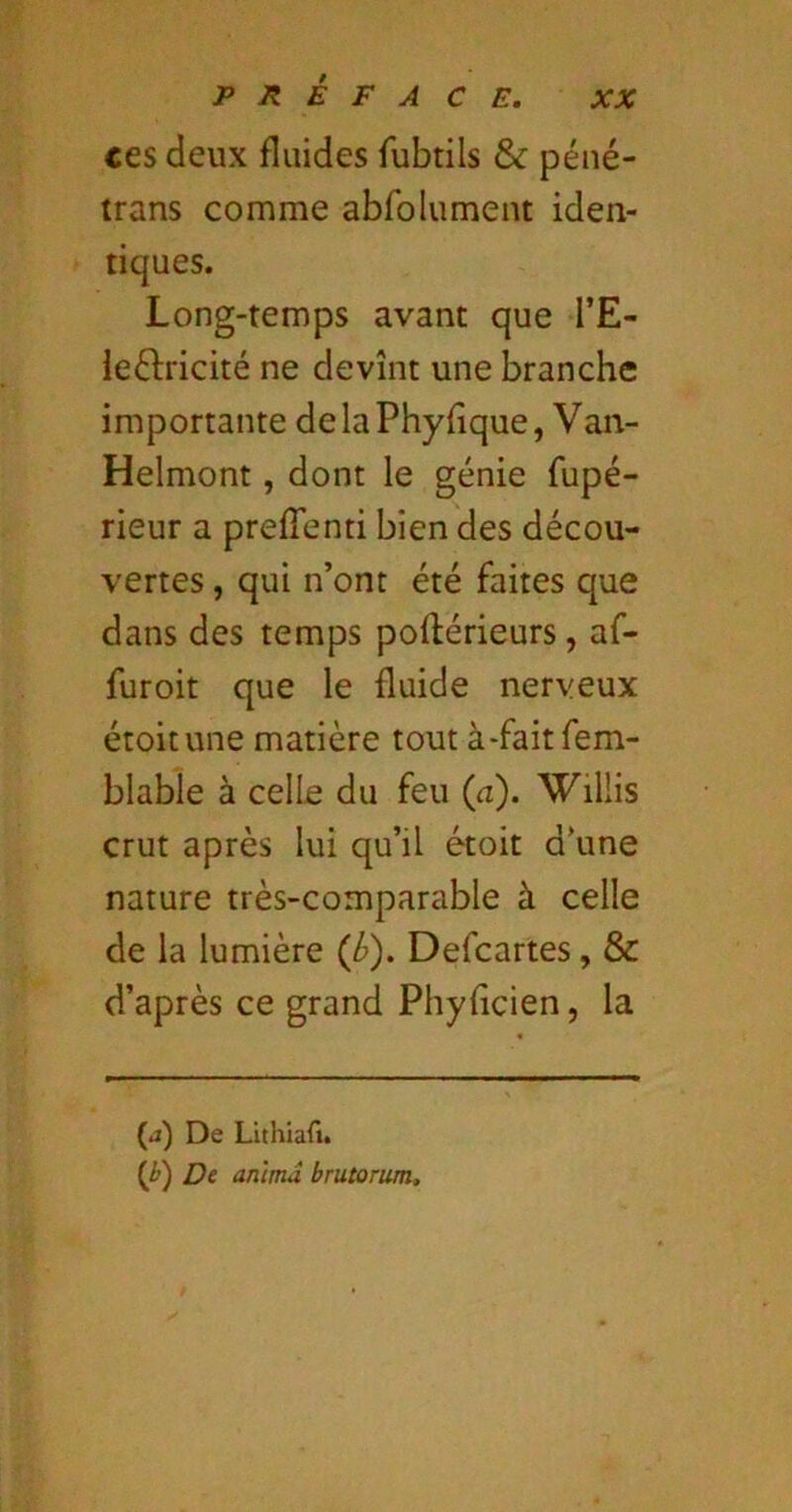 ces deux fluides fubtils & péné- trans comme abfolument iden- tiques. Long-temps avant que l’E- ieftricité ne devînt une branche importante delaPhyfîque, Van- Helmont, dont le génie fupé- rieur a prefTenti bien des décou- vertes , qui n’ont été faites que dans des temps poftérieurs, af- furoit que le fluide nerveux étoitune matière tout à-faitfem- blabie à celle du feu (a). Willis crut après lui qu’il étoit d’une nature très-comparable à celle de la lumière (/»). Defcartes, & d’après ce grand Phyfîcien, la (j) De Lithiafi. (i) De anima brutorum.