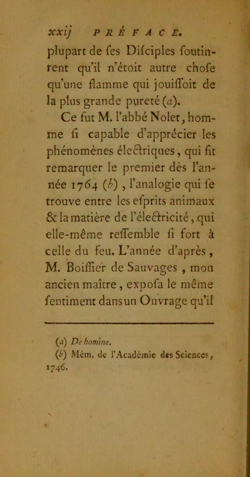 OCxi] PRÉFACE. plupart de fes Difciples foutin- rent qu’il n’étoit autre chofe qu’une flamme qui jouifToit de la plus grande pureté (a). Ce fut M. l’abbé Nolet, hom- me fl capable d’apprécier les phénomènes éleéfriques, qui fit remarquer le premier dès l’an- née 1764 (J?) , l’analogie qui fe trouve entre lesefprits animaux & la matière de l’éleéfricité, qui elle-même reflemble fi fort à celle du feu. L’année d’après, M. Boiflier de Sauvages , mon ancien maître , exoofa le même fentiment dans un Ouvrage qu’il (j) De homme. (b) Mém. de l’Académie des Sciences, 1746.