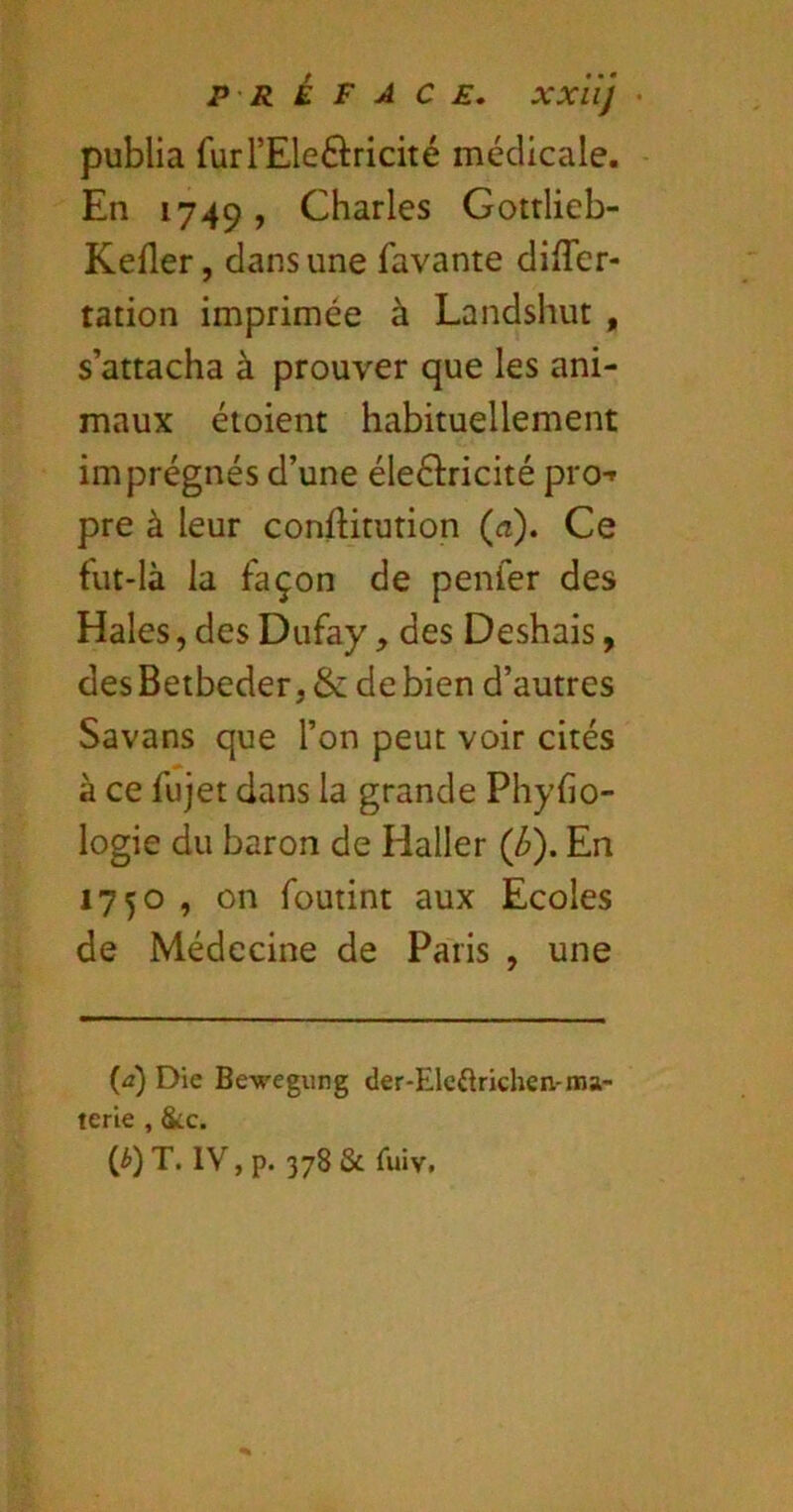 publia furrEleftricité médicale. En 1749, Charles Gotrlieb- Kefler, dans une favante differ- tation imprimée à Landshut , s’attacha à prouver que les ani- maux éioient habituellement imprégnés d’une éleélricité pro-» pre à leur conftitution (æ). Ce fut-là la façon de penler des Haies, des Dufay, des Deshais, desBetbeder, & de bien d’autres Savans que l’on peut voir cités à ce fujet dans la grande Phylio- logie du baron de Haller (b). En 1750 , on foutint aux Ecoles de Médecine de Paris , une {a) Die Bewegung der-Elcftrichen-ma- terie , &c. (J>) T. IV, p. 378 & Tuiv.