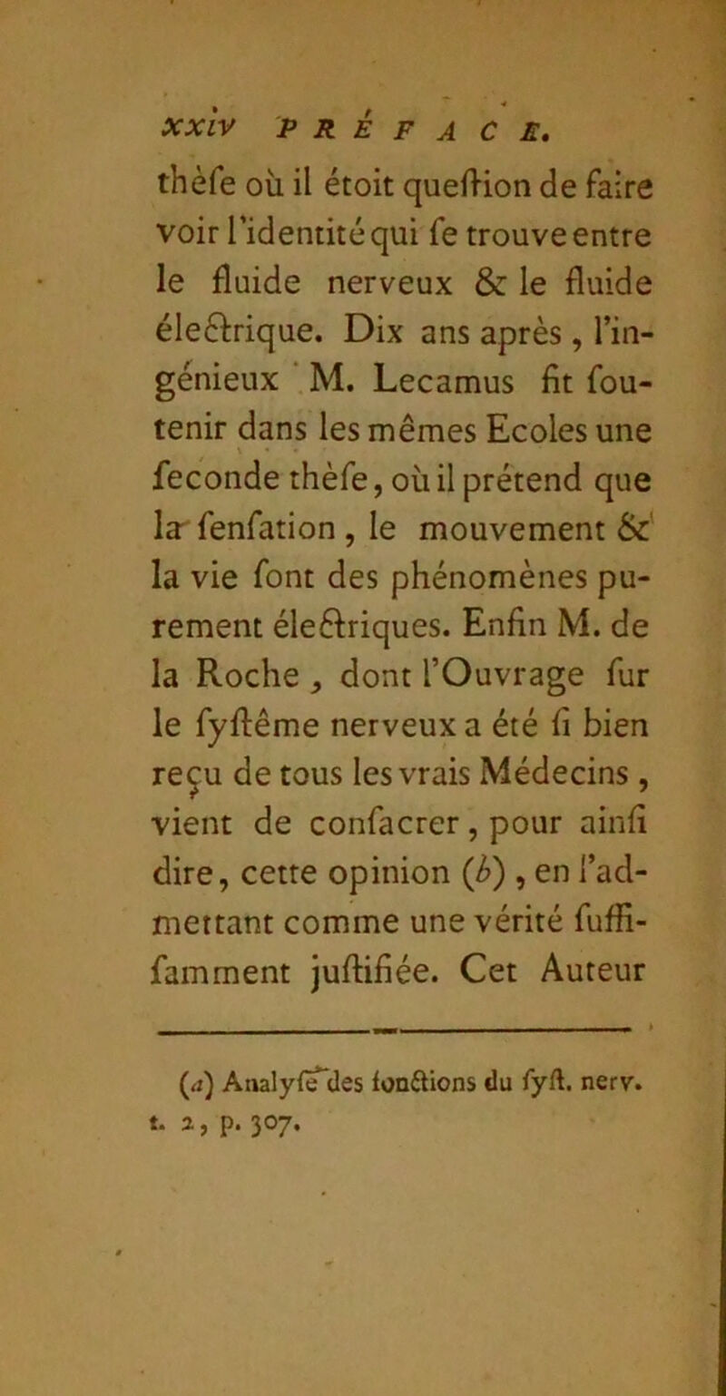 thèfe où il étoit quefHon de faire voir l’identité qui fe trouve entre le fluide nerveux & le fluide éleéfrique. Dix ans après , l’in- génieux ■ M. Lecamus fit fou- tenir dans les mêmes Ecoles une fécondé thèfe, où il prétend que la^fenfation , le mouvement &: la vie font des phénomènes pu- rement éleftriques. Enfin M. de la Roche ^ dont l’Ouvrage fur le fyftême nerveux a été fi bien reçu de tous les vrais Médecins, vient de confacrer, pour ainfi dire, cette opinion {b) , en l’ad- mettant comme une vérité fuffi- famment juftifiée. Cet Auteur (a) Analyf^des tonftions du fyft. nerv. t. a, p. 307.