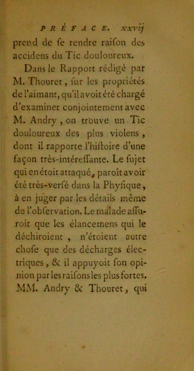 prend de fe rendre raifon des accidens du Tic douloureux. Dans le Rapport rédigé par M. Thouret, iiir les propriétés de l’aimant, qu’ilavoit été chargé d’examiner conjointement avec M. Andry , on trouve un Tic douloureux des plus violens, dont il rapporte ThiRoire d’une façon très-intéreflante. Le fujet qui en étoit attaqué^ paroît avoir été très-verfé dans la Phylique, à en juger par les détails même de robfervation. Le malade afTu- roit que les élancemens qui le déchiroienc , n’étoient autre chofe que des décharges élec- triques , & il appuyoit fon opi- nion parlesraifonsles plusfortes. MM. Andry & Thouret, qui