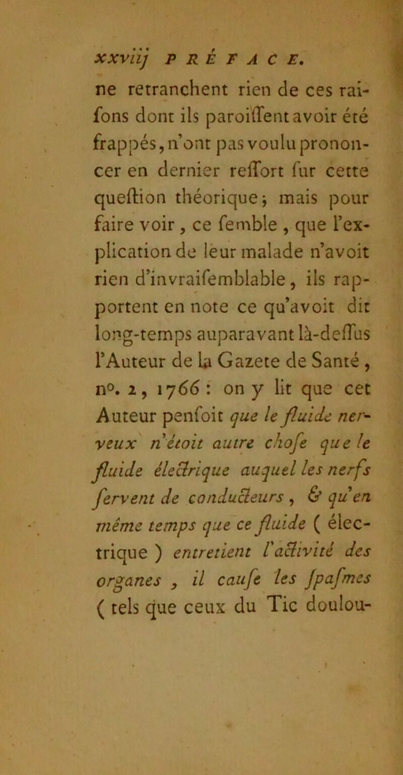 ne retranchent rien de ces rai- fons dont ils paroiiTentavoir été frappés, n’ont pas voulu pronon- cer en dernier relTort fur cette queftion théorique; mais pour faire voir, ce femble , que l’ex- plication de leur malade n’avoit rien d’invraifemblable, ils rap- portent en note ce qu’avoit dit long-temps auparavant là-delTus l’Auteur de la Gazete de Santé , n°. 2, iy66 : on y lit que cet Auteur penfoit que le fluide ner^ veux n étoit autre chofe que le fluide éleclrique auquel les nerfs fervent de conducleurs , & quen même temps que ce fluide ( élec- trique ) entretient l'achvité des organes , il caufe les Jpafmes ( tels que ceux du Tic doulou-