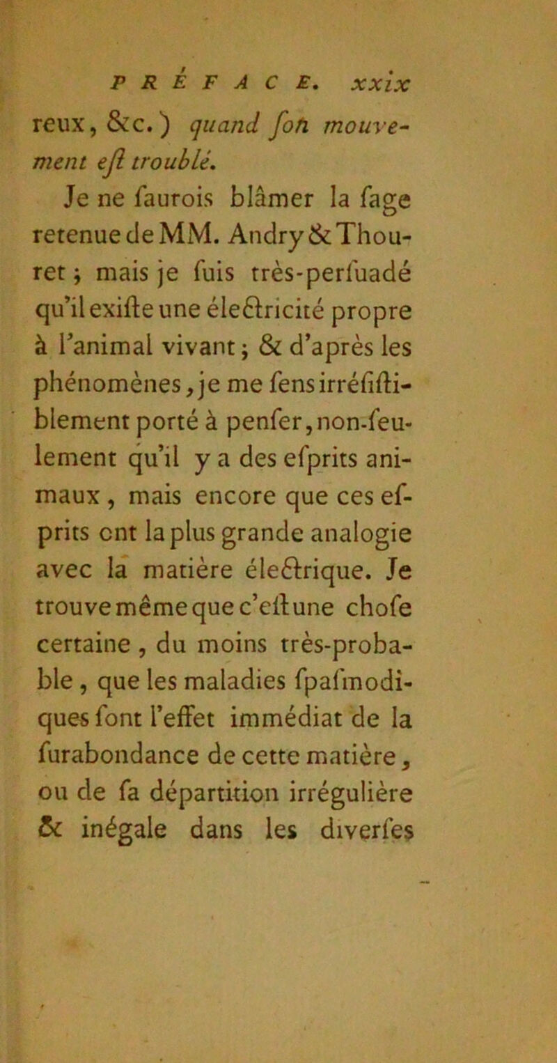 reux,&c.) quand fofi mouve- ment ejl troublé. Je ne faurois blâmer la fage retenue de MM. Andry&Thou- ret ; mais je fuis très-perfuadé qu’il exifte une éleftricité propre à l’animal vivant ; & d’après les phénomènes,je me fensirréfifti- blement porté à penfer,non.feu- lement qu’il y a des efprits ani- maux , mais encore que ces ef- prits ont la plus grande analogie avec la matière éleèfrique. Je trouve même que c’ellune chofe certaine , du moins très-proba- ble , que les maladies fpafmodî- ques font l’effet immédiat de la furabondance de cette matière, ou de fa départkion irrégulière (5c inégale dans les diverfes