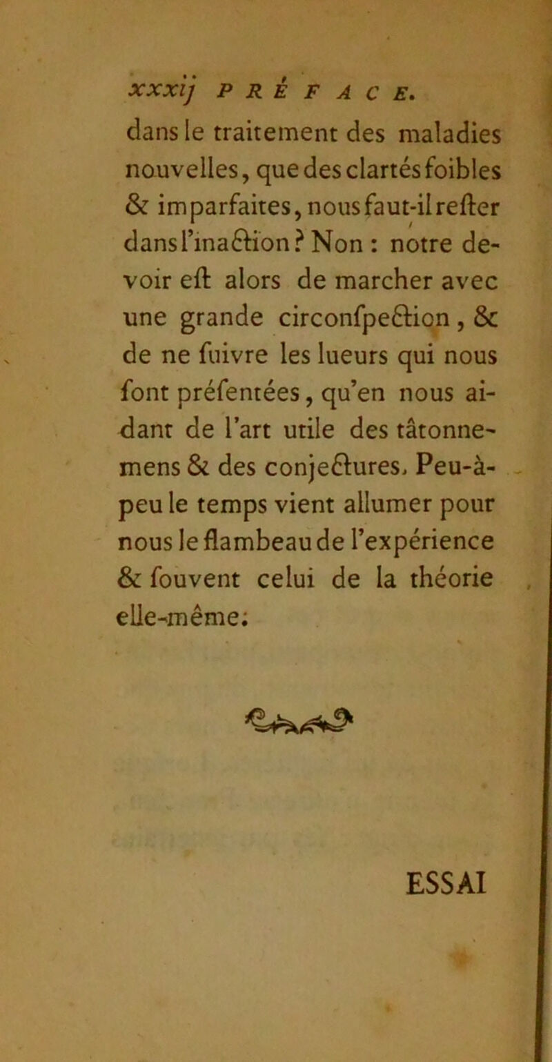 dans le traitement des maladies nouvelles, que des clartésfoibles & imparfaites, nous faut-il refter dansTinaftion? Non : notre de- voir eft alors de marcher avec une grande circonfpeftion , & de ne fuivre les lueurs qui nous font préfentées, qu’en nous ai- <iant de l’art utile des tâtonne- mens & des conjeftureSi Peu-à- peu le temps vient allumer pour nous le flambeau de l’expérience & fouvent celui de la théorie elle-même; ESSAI