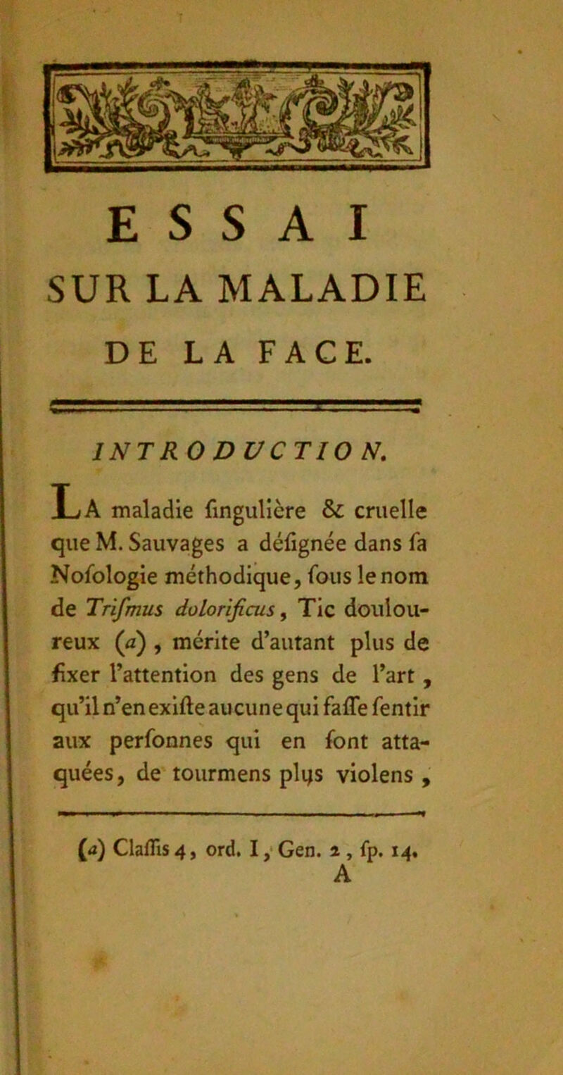 SUR LA MALADIE DE LA FACE. INTRODUCTION. La maladie fingullère & cruelle que M. Sauvages a défignée dans fa Nofologie méthodique, fous le nom de Trifmus dolorificus^ Tic doulou- reux (û) , mérite d’autant plus de fixer l’attention des gens de l’art, qu’il n’en exifte aucune qui fafle fentir aux perfonnes qui en font atta- quées, de tourmens plqs violens , {d) Claflis 4, ord. I ,• Gen. ^ , fp. 14, A