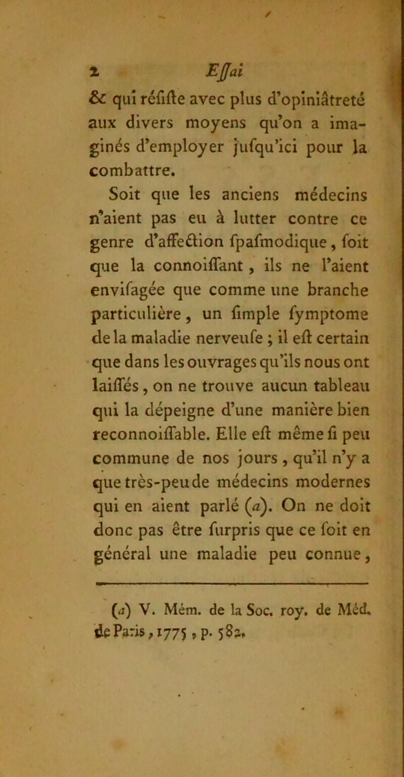 / 1 EJJai & qui rérifte avec plus d’opiniâtreté aux divers moyens qu’on a ima- ginés d’employer jufqu’ici pour la combattre. Soit que les anciens médecins n’aient pas eu à lutter contre ce genre d’alfedion fpafmodique, foit que la connoiflant, ils ne l’aient envifagée que comme une branche particulière, un fimple fymptome delà maladie nerveufe ; il efl: certain • que dans les ouvrages qu’ils nous ont laides, on ne trouve aucun tableau qui la dépeigne d’une manière bien reconnoiffable. Elle eft même fi peu commune de nos jours , qu’il n’y a que très-peu de médecins modernes qui en aient parlé (à). On ne doit donc pas être furpris que ce foit en général une maladie peu connue, (d) V. Mém. de la Soc. roy, de Méd, de Paris, 1775, p. 583.