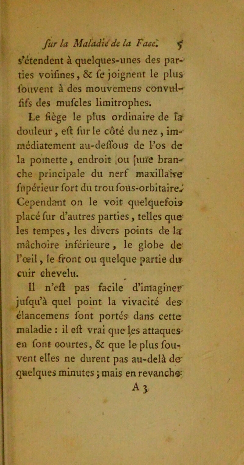 s^étendent à quelques-unes des par- ties voifines, & fe joignent le plus foiivent à des mouvemens convul- fif's des mufcles limitrophesi Le fiège le plus ordinaire de Ta* douleur, eft fur le côté du nez , im- médiatement au-deffous de l’os de la poitiette, endroit lOu [une bran-^ che principale du nerf maxillake fupérieur fort du troufoüs-orbitaire^ Cependant on le voit quelquefois- placé fur d’autres parties, telles que- les tempes, les divers points de Ia‘ mâchoire inférieure, le globe de’ l’œil, le front ou quelque partie dir cuir chevelu. Il n’eft pas facile d’imaginer' jufqii’à quel point la vivacité des élancemens font portés dans cette maladie : il eft vrai que les attaques- en font courtes, & que le plus fou- vent elles ne durent pas au-delà de' quelques minutes ; mais en revanche-’ Aj