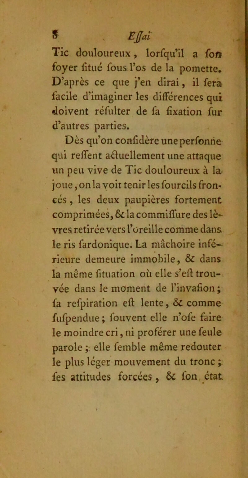 Ejfai Tic douloureux, lorfqu’il a foft foyer iitué fous l’os de la pomette. D’après ce que )’en dirai, il fera facile d’imaginer les différences qui doivent réfulter de fa fixation fur d’autres parties. Dès qu’on confidère uneperfonrie qui reffent aüuellement une attaque un peu vive de Tic douloureux à la- joue, on la voit tenir les fourcils fron- cés , les deux paupières fortement comprimées, & la commiffure des lè- vres retirée vers l’üreille comme dans le ris fardonique. La mâchoire infé- rieure demeure immobile, & dans la même fituation où elle s’efl: trou- vée dans le moment de l’invafion ; fa refpiration eft lente, & comme fufpendue ; fouvent elle n’ofe faire le moindre cri, ni proférer une feule parole elle femble même redouter le plus léger mouvement du tronc ; fes attitudes forcées, ÔC fon, état