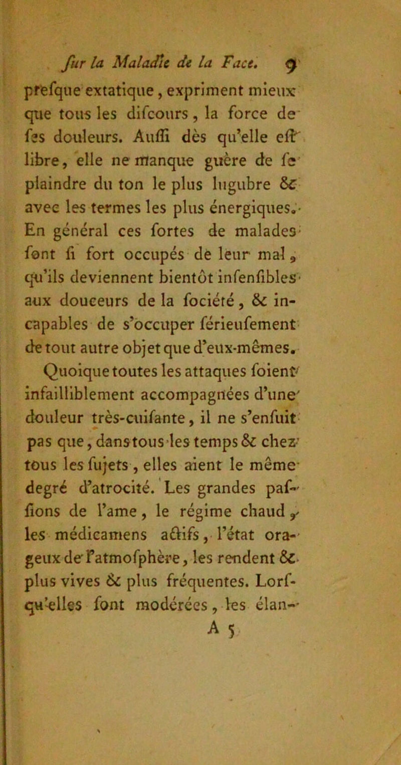 prefque extatique, expriment mieux que tous les difeours, la force de* fes douleurs. Aufli dès qu^elle eft libre, elle ne manque guère de fe' plaindre du ton le plus lugubre &C avec les termes les plus énergiques.- En général ces fortes de malades- font fl fort occupés de leur mal, qu’ils deviennent bientôt infenfibles- aux douceurs de la fociété, & in- capables de s’occuper férieufement de tout autre objet que d’eux-mêmes. Quoique toutes les attaques foient-' infailliblement accompagnées d’une' douleur très-cuifante, il ne s’enfuit pas que,danstouS’lestemps& chez- tous lesfujets , elles aient le même- degré d’atrocité. Les grandes paf- fions de l’ame, le régime chaud ^ les médicamens aftifs, l’état ora-- geuxdefatmofphère, les rendent ÔC plus vives 6c plus fréquentes. Lorf- qu’-elles font modérées, les élan-- A 5