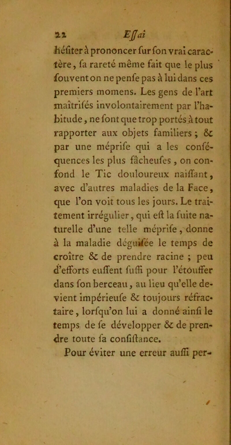 It Eÿaî Jiéfîter à prononcer fur fon vrai carac- tère , fa rareté même fait que le plus fouvent on ne penfe pas à lui dans ces premiers momens. Les gens de l’art maîtrifés involontairement par l’ha- bitude , ne font que trop portés à tout rapporter aux objets familiers ; & par une méprife qui a les confé- quences les plus fâcheufes, on con- fond le Tic douloureux naiffant, avec d’autres maladies delà Face, que l’on voit tous les jours. Le trai- tement irrégulier, qui eft la fuite na- turelle d’une telle méprife , donne à la maladie dégukée le temps de croître & de prendre racine ; peu d’efforts euffent fulH pour l’étouffer dans fon berceau, au lieu qu’elle de- vient impérieufe & toujours réfrac- taire , lorfqu’on lui a donné ainfi le temps de fe développer & de pren- dre toute fa confiftance. Pour éviter une erreur auflî per- /