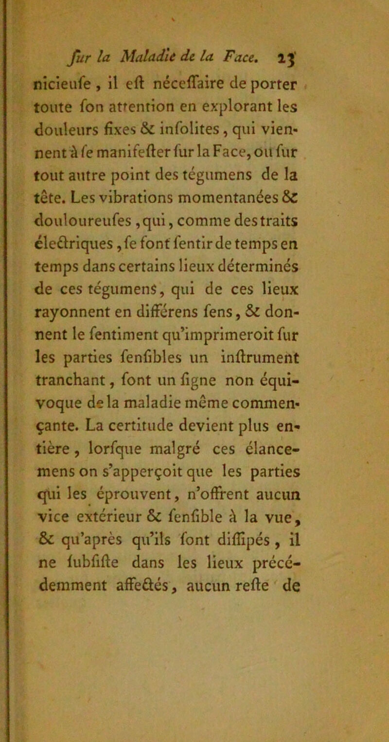 nicieufe , 11 eft néceffaire de porter toute fon attention en explorant les douleurs fixes & infolites, qui vien- nent à fe manifefter fur la Face, ou fur tout ature point des tégumens de la tête. Les vibrations momentanées & douloureufes ,qul, comme des traits éleûrlques ,fe font fentlrde temps en temps dans certains lieux déterminés de ces tégumens, qui de ces lieux rayonnent en différens fens, & don- nent le fentiment qu’imprimeroit fur les parties fenfibles un infiniment tranchant, font un figne non équi- voque delà maladie même commen- çante. La certitude devient plus en- tière , lorfque malgré ces élance- mens on s’apperçoit que les parties cpii les éprouvent, n’ofifent aucun vice extérieur & fenfible à la vue, & qu’après qu’ils font diflîpés , il ne lubfifie dans les lieux précé- demment affeâés, aucun refie de