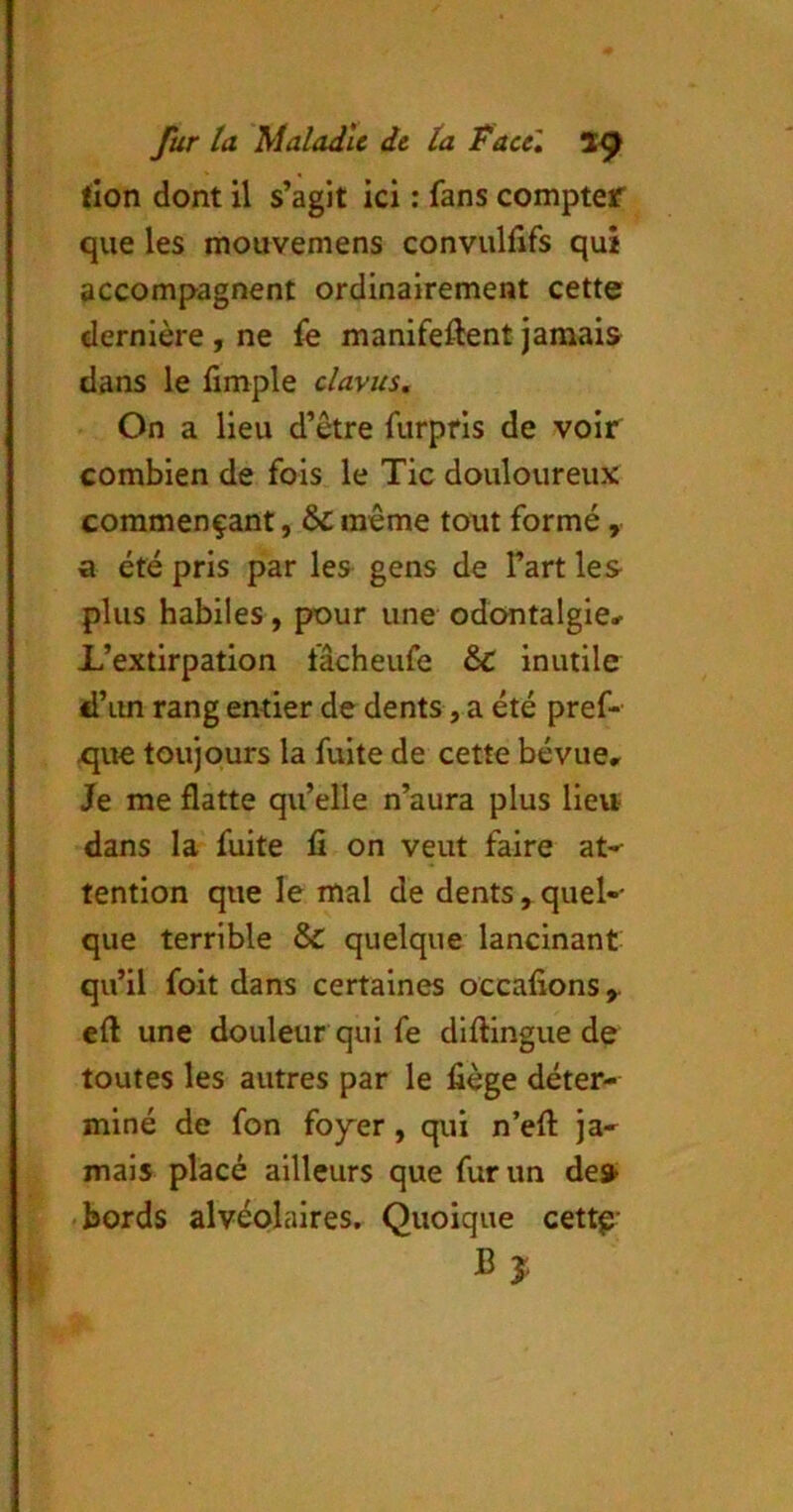 tlon dont il s’agit ici : fans compter que les mouvemens convullifs qui accompagnent ordinairement cette dernière , ne manifeftent jamais dans le fimple clavus. On a lieu d’être furpfis de voir combien de fois le Tic douloureux commençant, &même tout formé, a été pris par les gens de l’art les plus habiles , pour une odontalgle* L’extirpation fâcheufe & inutile d’im rang entier de dents, a été pref- x^ue toujours la fuite de cette bévue. Je me flatte qu’elle n’aura plus lieu dans la fuite fi on veut faire at-- tention que le mal de dents , quel- que terrible & quelque lancinant qu’il foit dans certaines occafions eft une douleur qui fe difl:ingue de toutes les autres par le liège déter- miné de fon foy'er , qui n’efl: ja- mais placé ailleurs que fur un des* .bords alvéolaires. Quoique cettg' Bî