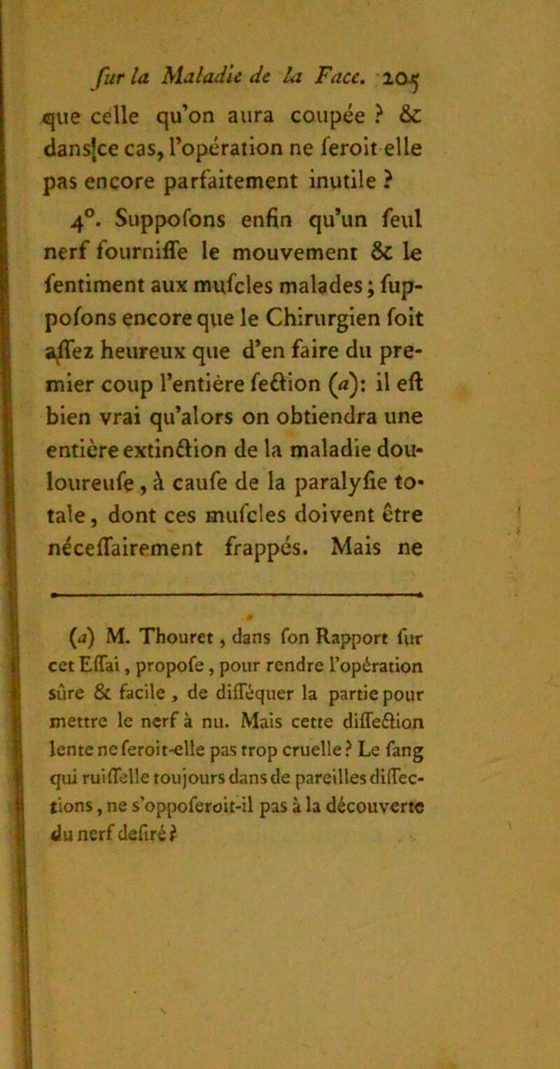 que celle qu’on aura coupée ? & dansjce cas, l’opération ne feroit elle pas encore parfaitement inutile ? 4°. Suppofons enfin qu’un feul nerf fourniffe le mouvement & le fentiment aux mufcles malades ; fup- pofons encore que le Chirurgien foit a/Tez heureux que d’en faire du pre- mier coup l’entière feftion (a); il eft bien vrai qu’alors on obtiendra une entière extinftion de la maladie dou- loureufe, à caufe de la paralyfie to- tale , dont ces mufcles doivent être néceflfairement frappés. Mais ne (a) M. Thouret, dans fon Rapport fur cet Effai, propofe, pour rendre l’opération sûre & facile , de diflequer la partie pour mettre le nerf à nu. Mais cette diffeftion lente neferoit-elle pas trop cruelle ^ Le fang qui ruilTelle toujours dans de pareilles difTec- tions, ne s’oppoferoit-il pas à la découverte (lunerf defiré^