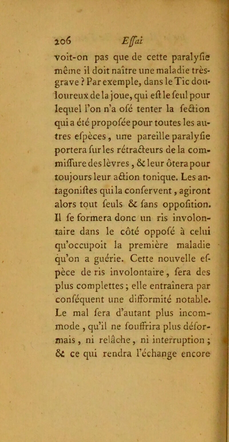 ao6 Effai voit-on pas que de cette paralyfie même il doit naître une maladie très- grave ? Par exemple, dans le Tic dou- loureux de la joue, qui eft le feul pour lequel l’on n’a ofé tenter la feûion qui a été propofée pour toutes les au- tres efpèces, une pareille paralyfie portera furies rétradeurs de la com- miflure des lèvres, Scieur ôtera pour toujours leur aûion tonique. Les an- tagoniftes qui la confervent, agiront alors tout feuls & fans oppofition. Il fe formera donc un ris involon- taire dans le côté oppofé à celui qu’occupoit la première maladie qu’on a guérie. Cette nouvelle ef- pèce de ris involontaire, fera des plus complettes ; elle entraînera par conféquent une difformité notable. Le mal fera d’autant plus incom- mode , qu’il ne fouffrira plus défor- mais , ni relâche, ni interruption ; ÔC ce qui rendra l’échange encore