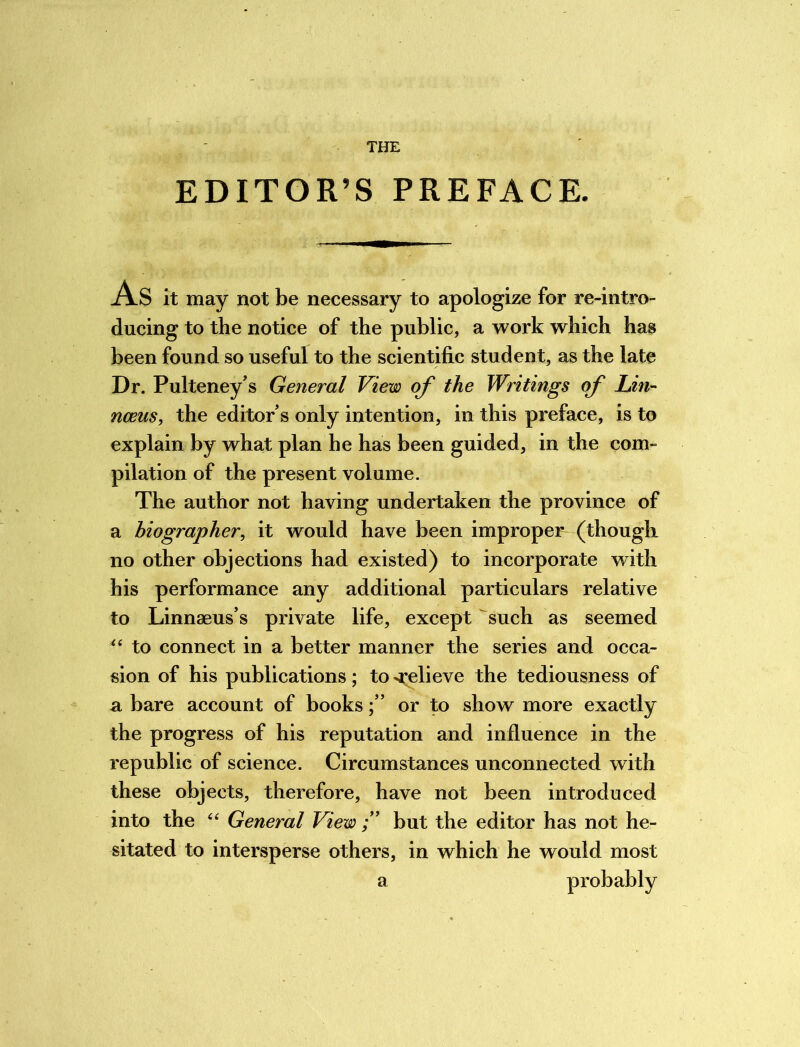 EDITOR’S PREFACE. As it may not be necessary to apologize for re-intro- ducing to the notice of the public, a work which has been found so useful to the scientific student, as the late Dr. Pulteney’s General View of the Writings of Lin- nceus, the editors only intention, in this preface, is to explain by what plan he has been guided, in the com- pilation of the present volume. The author not having undertaken the province of a biographer, it would have been improper (though no other objections had existed) to incorporate with his performance any additional particulars relative to Linnaeus’s private life, except such as seemed “ to connect in a better manner the series and occa- sion of his publications; to ^relieve the tediousness of a bare account of booksor to show more exactly the progress of his reputation and influence in the republic of science. Circumstances unconnected with these objects, therefore, have not been introduced into the “ General View but the editor has not he- sitated to intersperse others, in which he would most a probably