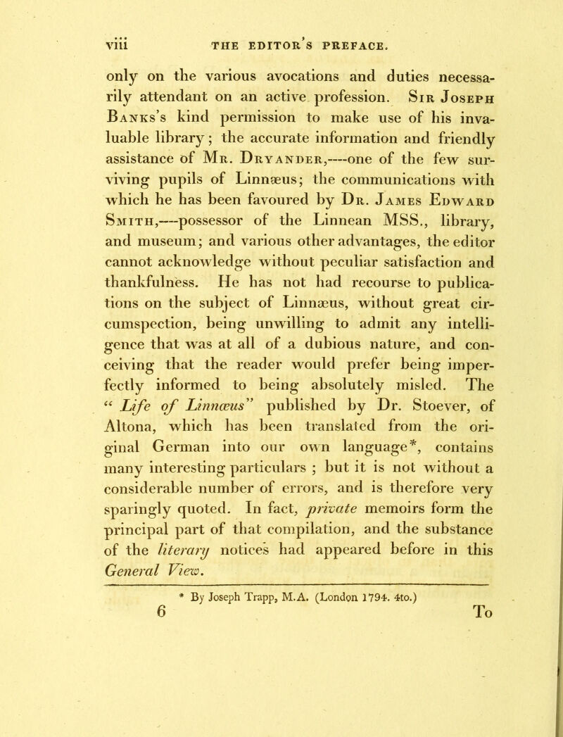 only on the various avocations and duties necessa- rily attendant on an active profession. Sir Joseph Banks’s kind permission to make use of his inva- luable library; the accurate information and friendly assistance of Mr. Dryander,—one of the few sur- viving pupils of Linnaeus; the communications with which he has been favoured by Dr. James Edward Smith,—possessor of the Linnean MSS., library, and museum; and various other advantages, the editor cannot acknowledge without peculiar satisfaction and thankfulness. He has not had recourse to publica- tions on the subject of Linnaeus, without great cir- cumspection, being unwilling to admit any intelli- gence that was at all of a dubious nature, and con- ceiving that the reader would prefer being imper- fectly informed to being absolutely misled. The “ Life of Linnaeus” published by Dr. Stoever, of Altona, which has been translated from the ori- ginal German into our own language*, contains many interesting particulars ; but it is not without a considerable number of errors, and is therefore very sparingly quoted. In fact, private memoirs form the principal part of that compilation, and the substance of the literary notices had appeared before in this General View. * By Joseph Trapp, M.A. (London 1794. 4to.) 6 To