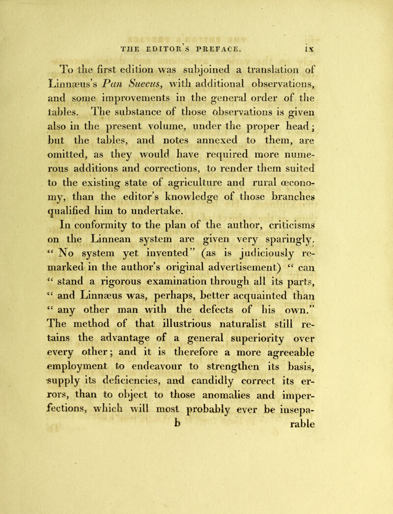 To the first edition was subjoined a translation of Linnaeus’s Pan Suecus, with additional observations, and some improvements in the general order of the tables. The substance of those observations is given also in the present volume, under the proper head; but the tables, and notes annexed to them, are omitted, as they would have required more nume- rous additions and corrections, to render them suited to the existing state of agriculture and rural oecono- my, than the editor’s knowledge of those branches qualified him to undertake. In conformity to the plan of the author, criticisms on the Linnean system are given very sparingly. xt No system yet invented” (as is judiciously re- marked in the author’s original advertisement) “ can “ stand a rigorous examination through all its parts, <e and Linnaeus was, perhaps, better acquainted than “ any other man with the defects of his own.” The method of that illustrious naturalist still re- tains the advantage of a general superiority over every other; and it is therefore a more agreeable employment to endeavour to strengthen its basis, supply its deficiencies, and candidly correct its er- rors, than to object to those anomalies and imper- fections, which will most probably ever be insepa- b rable