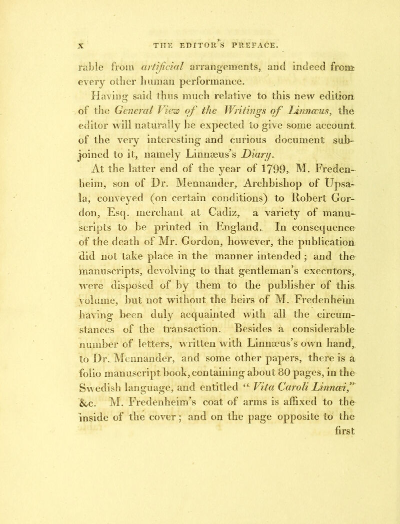 rable from artificial arrangements, and indeed from every other human performance. Having said thus much relative to. this new edition- of the General View of the Writings of Linnaeus, the editor will naturally be expected to give some account of the very interesting and curious document sub- joined to it, namely Linnaeus’s Diary. At the latter end of the year of 1799, M. Freden- heim, son of Dr. Mennander, Archbishop of Upsa- la, conveyed (on certain conditions) to Robert Gor- don, Esq. merchant at Cadiz, a variety of manu- scripts to be printed in England. In consequence of the death of Mr. Gordon, however, the publication did not take place in the manner intended ; and the manuscripts, devolving to that gentleman’s executors, were disposed of by them to the publisher of this volume, but not without the heirs of M. Fredenheim having been duly acquainted with all the circum- stances of the transaction. Besides a considerable number of letters, written with Linnaeus’s own hand, to Dr. Mennander, and some other papers, there is a folio manuscript book, containing about 80 pages, in the Swedish language, and entitled “ Vita Caroli Linnceif &c. M. Fredenheim’s coat of arms is affixed to the inside of the cover; and on the page opposite to the first
