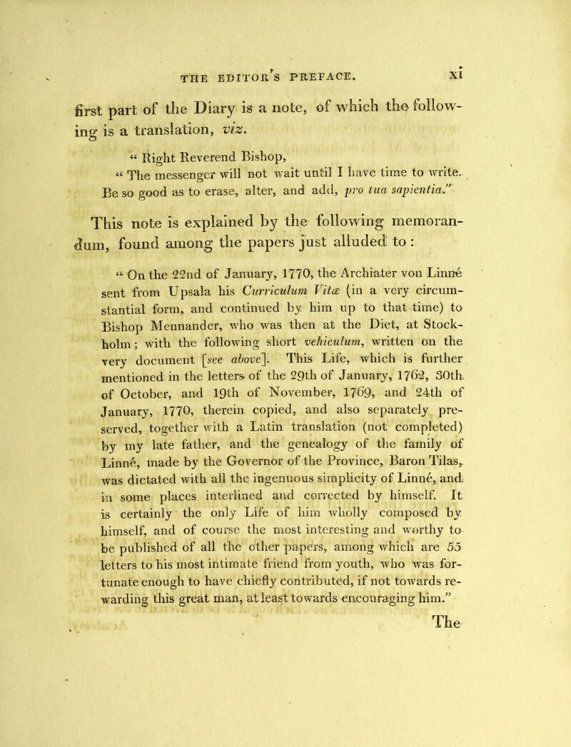 first part of the Diary is a note, of which the follow- ing is a translation, viz. “ Right Reverend Bishop, « The messenger will not wait until I have time to write. Be so good as to erase, alter, and add, pro tua sapiential This note is explained by the following memoran- dum, found among the papers just alluded to : “ On the 22nd of January, 1770, the Archiater von Linne sent from Upsala his Curriculum Vitce (in a very circum- stantial form, and continued by him up to that time) to Bishop Mennander, who was then at the Diet, at Stock- holm; with the following short vehiculum, written on the very document [see above]. This Life, which is further mentioned in the letters of the 29th of January, 1762, 30tlL of October, and 19th of November, 17^9, and 24th of January, 1770, therein copied, and also separately pre- served, together with a Latin translation (not completed) by my late father, and the genealogy of the family of Linne, made by the Governor of the Province, Baron Tilas, was dictated with all the ingenuous simplicity of Linne, and in some places interlined and corrected by himself. It is certainly the only Life of him wholly composed by himself, and of course the most interesting and worthy to be published of all the other papers, among which are 55 letters to his most intimate friend from youth, who was for- tunate enough to have chiefly contributed, if not towards re- warding this great man, at least towards encouraging him.” Tbe