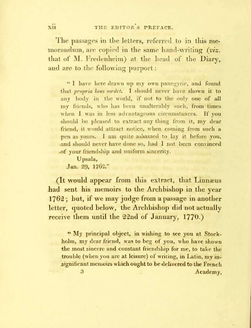 The passages in the letters, referred to in this me* morandum, are copied in the same hand-writing (viz, that of M. F redenheim) at the head of the Diary, and are to the following purport: “ I have here drawn up my own panegyric, and Found that propria laus sordet, 1 should never have shown it to any body in the world, if not to the only one of all my friends, who has been unalterably such, from times when I was in less advantageous circumstances. If you should be pleased to extract any thing from it, my dear friend, it would attract notice, when coming from such a pen as yours. I am quite ashamed to lay it before you, -and should never have done so, had I not been convinced ^of your friendship and uniform sincerity. Upsala, Jan. 29, 1762,” (It would appear from this extract, that Linnaeus had sent his memoirs to the Archbishop in the year 1762 ; but, if we may judge from a passage in another letter, quoted below, the Archbishop did not actually receive them until the 22nd of January, 1770.) “ My principal object, in wishing to see you at Stock- holm, my dear friend, was to beg of you, who have shown the most sincere and constant friendship for me, to take the trouble (when you are at leisure) of writing, in Latin, my in- significant memoirs which ought to be delivered to the French 3 Academy,