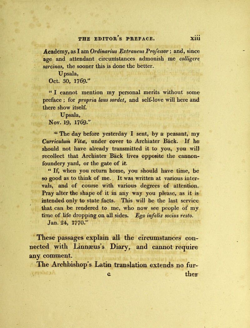 Academy, as I am Ordinarius Extraneus Professor; and, since age and attendant circumstances admonish me colligere sarcinas, the sooner this is done the better. Upsala, Oct. 30, 1769 “ I cannot mention my personal merits without some preface ; for propria laus sordet, and self-love will here and there show itself. Upsala, Nov. 19, 1769 “ The day before yesterday I sent, by a peasant, my Curriculum Vita, under cover to Archiater Back. If he should not have already transmitted it to you, you will recollect that Archiater Back lives opposite the cannon- foundery yard, or the gate of it. “ If, when you return home, you should have time, be so good as to think of me. It was written at various inter- vals, and of course with various degrees of attention. Pray alter the shape of it in any way you please, as it is intended only to state facts. This will be the last service that can be rendered to me, who now see people of my time of life dropping on all sides. Ego infelix socius resto. Jan. 24, 1770 ” These passages explain all the circumstances con- nected with Linnaeus’s Diary, and cannot require any comment. The Archbishop’s Latin translation extends no fur- c. ther