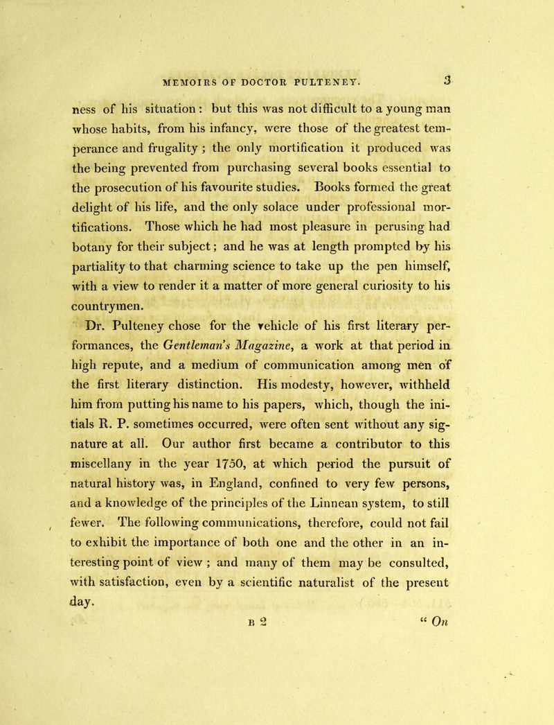 ness of his situation : but this was not difficult to a young man whose habits, from his infancy, were those of the greatest tem- perance and frugality ; the only mortification it produced was the being prevented from purchasing several books essential to the prosecution of his favourite studies. Books formed the great delight of his life, and the only solace under professional mor- tifications. Those which he had most pleasure in perusing had botany for their subject; and he was at length prompted by his partiality to that charming science to take up the pen himself, with a view to render it a matter of more general curiosity to his countrymen. Dr. Pulteney chose for the vehicle of his first literary per- formances, the Gentleman s Magazine, a work at that period in high repute, and a medium of communication among men of the first literary distinction. His modesty, however, withheld him from putting his name to his papers, which, though the ini- tials R. P. sometimes occurred, were often sent without any sig- nature at all. Our author first became a contributor to this miscellany in the year 1750, at which period the pursuit of natural history was, in England, confined to very few persons, and a knowledge of the principles of the Linnean system, to still fewer. The following communications, therefore, could not fail to exhibit the importance of both one and the other in an in- teresting point of view ; and many of them may be consulted, with satisfaction, even by a scientific naturalist of the present day. b 2 “ On