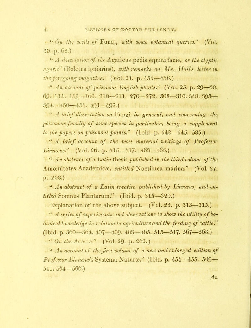 44 On the seeds of Fungi, with some botanical queries.” (Vol. 20. p. 68.) 44 A description of the Agaricus pedis equini facie, or the styptic agaric7 (Boletus igniarius), with remarks on Mr. Hairs letter in the foregoing magazine. (Vol. 21. p. 455—456.) 44 An account of poisonous English plants.” (Vol. 25. p. 29—30. 69- 114. 159—160. 210—211. 270—272. 308—310.348.393— 394. 450—451. 491 -492.) 44 A brief dissertation on Fungi in general, and concerning the poisonous faculty of some species in particular, being a supplement to the papers on poisonous plants.” (Ibid. p. 542—545. 585.) 44 A brief account of the most material writings of Professor Linnaeus.” (Vol. 26. p. 415—417. 463—465.) 44 An abstract of a Latin thesis published in the third volume of the Amoenitates Academicae, entitled Noctiluca marina.” (Vol. 27. p. 208.) 44 An abstract of a Latin treatise published by Linnaeus, and en- titled Somnus Plantarum.” (Ibid. p. 315—-320.) Explanation of the above subject. (Vol. 28. p. 313—315.) 44 A series of experiments and observations to show the utility of bo- tanical knowledge in relation to agriculture and the feeding of cattle.” (Ibid. p. 360—364. 407—409. 463—465. 515—517- 567—568.) 44 On the Acacia.” (Vol. 29. p. 262.) 44 An account of the first volume of a new and enlarged edition of Professor LAnnoeus’s Systema Naturae.” (Ibid. p. 454—455. 509— 511. 564—566.) An