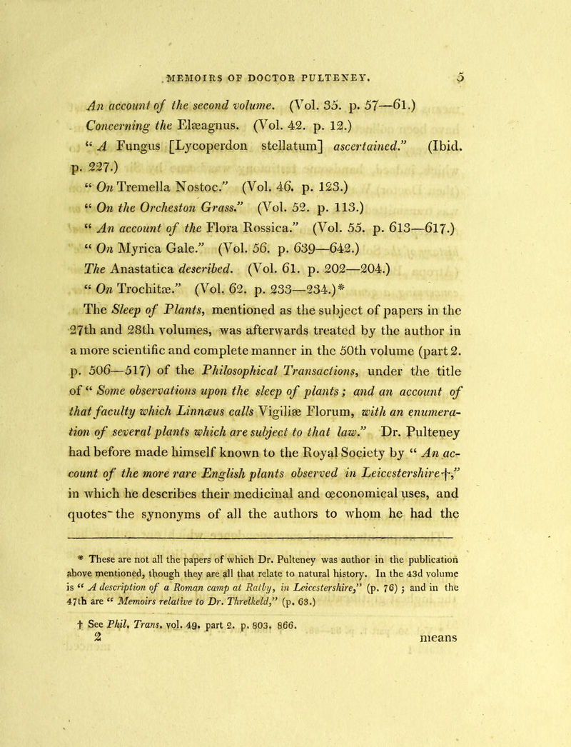 An account of the second volume. (Vol. 35. p. 57—6l.) Concerning the Elseagnus. (Vol. 42. p. 12.) “ A Fungus [Lycoperdon stellatum] ascertained.” (Ibid, p. 227.) “ OwTremella Nostoc. (Vol. 46. p. 123.) “ On the Orcheston Grass.” (Vol. 52. p. 113.) “ An account of the Flora Rossica. (Vol. 55. p. 613—617.) “ On Myrica Gale. (Vol. 56. p. 639—642.) The Anastatica described. (Vol. 6l. p. 202—204.) “ On Trochitae. (Vol. 62. p. 233—234.)* The Sleep of Plants, mentioned as the subject of papers in the 27th and 28th volumes, was afterwards treated by the author in a more scientific and complete manner in the 50th volume (part 2. p. 506—517) of the Philosophical Transactions, under the title of “ Some observations upon the sleep of plants ; and an account of that faculty which Linnaeus calls Vigilise Florum, with an enumera- tion of several plants which are subject to that law.” Dr. Pulteney had before made himself known to the Royal Society by “ An ac- count of the more rare English plants observed in Leicestershire f ” in which he describes their medicinal and oeconomical uses, and quotes^ the synonyms of all the authors to whom he had the * These are not all the papers of which Dr. Pulteney was author in the publication above mentioned, though they are all that relate to natural history. In the 43d volume is “ A description of a Roman camp at Ratly, in Leicestershire(p. 76) 3 and in the 47th are “ Memoirs relative to Dr. Threlkeld,” (p. 63.) f See Phil, Trans, vol, 49. part 2. p. 803. 866. 2 means