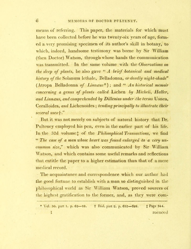means of referring. This paper, the materials for which must have been collected before he was twenty-six years of age, form- ed a very promising specimen of its author's skill in botany, to which, indeed, handsome testimony was borne by Sir William (then Doctor) Watson, through whose hands the communication was transmitted. In the same volume with the Observations on the sleep of plants, he also gave “ A brief botanical and medical history of the Solanum lethale. Belladonna, or deadly night-shade” (Atropa Belladonna of Linnaeus*) ; and “ An historical memoir concerning a genus of plants called Lichen by Micheli, Haller, and Linnceus, and comprehended by Dillenius under the terms Usnea, Coralloides, and Lichenoides ; tending principally to illustrate their several uses-j~.” But it was not merely on subjects of natural history that Dr. Pulteney employed his pen, even in the earlier part of his life. In the 52d volume J of the .Philosophical Transactions, we find “ The case of a man whose heart was found enlarged to a very un- common size,” which was also communicated by Sir William Watson, and which contains some useful remarks and reflections that entitle the paper to a higher estimation than that of a mere medical record. The acquaintance and correspondence which our author had the good fortune to establish with a man so distinguished in the philosophical world as Sir William Watson, proved sources of the highest gratification to the former, and, as they were com- * Vol. 50. part 1. p. 62—88. f Ibid, part 2p. 652—688. t Page 344.