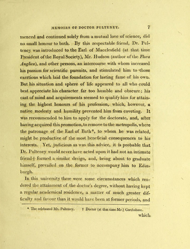 menced and continued solely from a mutual love of science, did no small honour to both. By this respectable friend, Dr, Pul- teney was introduced to the Earl of Macclesfield (at that time President of the Royal Society), Mr. Hudson (author of the Flora Anglica), and other persons, an intercourse with whom increased his passion for scientific pursuits, and stimulated him to 'those exertions which laid the foundation for lasting fame of his own. But his situation and sphere of life appeared to ail who could best appreciate his character far too humble and obscure; his cast of mind and acquirements seemed to qualify him for attain- ing the highest honours of his profession,, which, however, a native modesty and humility prevented him from coveting. It was recommended to him to apply for the doctorate, and, after having acquired this promotion, to remove to the metropolis, where the patronage of the Earl of Bath*, to whom he was related, might be productive of the most beneficial consequences to his interests. Yet, judicious as was this advice, it is probable that Dr. Pulteney would never have acted upon it had not an intimate friend f formed a similar design, and, being about to graduate himself, prevailed on the former to accompany him to Edin- burgh. In this university there were some circumstances which ren- ’ dered the attainment of the doctor s degree, without having kept a regular academical residence, a matter of much greater dif- ficulty and favour than it would have been at former periods, and * The celebrated Mr,. Pulteney. f Doctor (at that time Mr.), Garthshore.. which'.