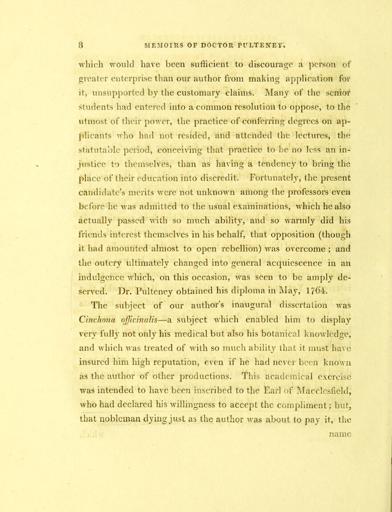 which would have been sufficient to discourage a person of greater enterprise than our author from making application for it, unsupported by the customary claims. Many of the senior students had entered into a common resolution to oppose, to the utmost of their power, the practice of conferring degrees on ap- plicants who had not resided, and attended the lectures, the statutable period, conceiving that practice to be no less an in- justice to themselves, than as having a tendency to bring the place of their education into discredit. Fortunately, the present candidate’s merits were not unknown among the professors even before he was admitted to the usual examinations, which he also actually passed with so much ability, and so warmly did his friends interest themselves in his behalf, that opposition (though it had amounted almost to open rebellion) was overcome ; and the outcry ultimately changed into general acquiescence in an indulgence which, on this occasion, was seen to be amply de- served. Dr. Pulteney obtained his diploma in May, 1764. The subject of our authors inaugural dissertation was Cinchona officinalis—a subject which enabled him to display very fully not only his medical but also his botanical knowledge, and which -was treated of with so much ability that it must have insured him high reputation, even if he had never been known as the author of other productions. This academical exercise was intended to have been inscribed to the Earl of Macclesfield, who had declared his willingness to accept the compliment; but, that nobleman dying just as the author was about to pay it, the name