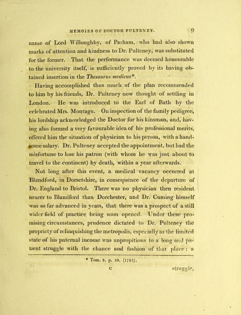 name of Lord Willoughby, of Parham, who had also shown marks of attention and kindness to Dr. Pulteney, was substituted for the former. That the performance was deemed honourable to the university itself, is sufficiently proved by its having ob- tained insertion in the Thesaurus medians*. Having accomplished thus much of the plan recommended to him by his friends, Dr. Pulteney now thought of settling in London. He was introduced to the Earl of Bath by the celebrated Mrs. Montagu. On inspection of the family pedigree* his lordship acknowledged the Doctor for his kinsman, and, hav- ing also formed a very favourable idea of his professional merits, offered him the situation of pl^sician to his person, with a hand- some salary. Dr. Pulteney accepted the appointment, but had the misfortune to lose his patron (with whom he was just about to travel to the continent) by death, within a year afterwards. Not long after this event, a medical vacancy occurred at Blandford, in Dorsetshire, in consequence of the departure of Dr. England to Bristol. There was no physician then resident nearer to Blandford than Dorchester, and Dr. Cuming himself was so far advanced in years, that there was a prospect of a still wider field of practice being soon opened. Under these pro- mising circumstances, prudence dictated to Dr. Pulteney the propriety of relinquishing the metropolis, especially as the limited state of his paternal income was unpropitious to a long and pa-* tient struggle with the chance and fashion of that place; a * Tom. 3. p. 10. (1785). struggle, c