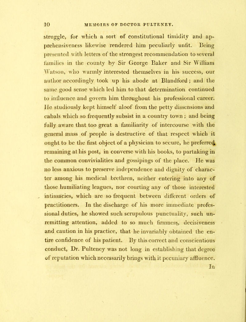 struggle, for which a sort of constitutional timidity and ap- prehensiveness likewise rendered him peculiarly unfit. Being presented with letters of the strongest recommendation to several families in the county by Sir George Baker and Sir William Watson, who warmly interested themselves in his success, our author accordingly took up his abode at Blandford; and the same good sense which led him to that determination continued to influence and govern him throughout his professional career, lie studiously kept himself aloof from the petty dissensions and cabals which so frequently subsist in a country town ; and being fully aware that too great a familiarity of intercourse with the general mass of people is destructive of that respect which it ought to be the first object of a physician to secure, he preferred remaining at his post, in converse with his books, to partaking in the common convivialities and gossipings of the place. He was no less anxious to preserve independence and dignity of charac- ter among his medical brethren, neither entering into any of those humiliating leagues, nor courting any of those interested intimacies, which are so frequent between different orders of practitioners. In the discharge of his more immediate profes- sional duties, he showed such scrupulous punctuality, such un- remitting attention, added to so much firmness, decisiveness and caution in his practice, that he invariably obtained the en- tire confidence of his patient. By this correct and conscientious conduct, Dr. Pulteney was not long in establishing that degree of reputation which necessarily brings with it pecuniary affluence. In