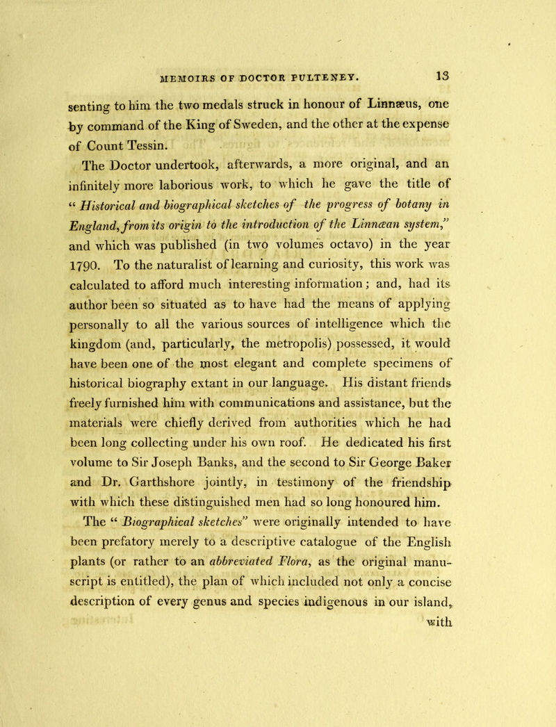 15 senting to him the two medals struck in honour of Linnaeus, one hy command of the King of Sweden, and the other at the expense of Count Tessin. The Doctor undertook, afterwards, a more original, and an infinitely more laborious work, to which he gave the title of “ Historical and biographical sketches of the progress of botany in England, from its origin to the introduction of the Linncean system ” and which was published (in two volumes octavo) in the year 1790. To the naturalist of learning and curiosity, this work was calculated to afford much interesting information; and, had its author been so situated as to have had the means of applying personally to all the various sources of intelligence which the kingdom (and, particularly, the metropolis) possessed, it would have been one of the most elegant and complete specimens of historical biography extant in our language. His distant friends freely furnished him with communications and assistance, but the materials were chiefly derived from authorities which he had been long collecting under his own roof. He dedicated his first volume to Sir Joseph Banks, and the second to Sir George Baker and Dr. Carthshore jointly, in testimony of the friendship with which these distinguished men had so long honoured him. The “ Biographical sketches' were originally intended to have been prefatory merely to a descriptive catalogue of the English plants (or rather to an abbreviated Flora, as the original manu- script is entitled), the plan of which included not only a concise description of every genus and species indigenous in our island, with
