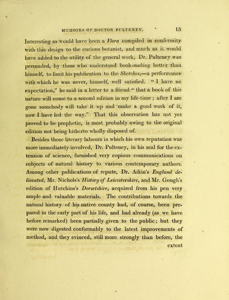 Interesting as would have been a Flora compiled in conformity with this design to the curious botanist, and much as it. would have added to the utility of the general work, Dr. Pulteney was persuaded, by those who understood book-making, better than himself, to limit his publication to the Sketches,—a performance with which he was never, himself, well satisfied. “ I have no expectation/’ he said in a letter to a friend “ that a book of this nature will come to a second edition in my life-time ; after I am gone somebody will take it up and' make a good work of it, now I have led the way.” That this observation has not yet proved to be prophetic, is most probably owing to the original edition not being hitherto wholly disposed of. Besides those literary labours in which his own reputation was more immediately involved, Dr. Pulteney, in his zeal for the ex- tension of science, furnished very copious communications on subjects of natural history to various contemporary authors. Among other publications of repute, Dr. Aikin’s England de- lineated, Mr. Nichols’s FJistoryof Leicestershire, and Mr. Gough’s edition of Hutchins’s Dorsetshire, acquired from his pen very ample and valuable materials. The contributions towards the natural history of his native county had, of course, been pre- pared in the early part of his life, and had already (as we have before remarked) been partially given to the public; but they were now digested conformably to the latest improvements of method, and they evinced, still more strongly than before, the extent