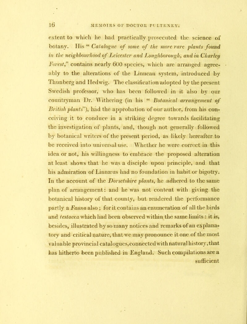 extent to which he had practically prosecuted the science of botany. His “ Catalogue of some of the more rare plants found in the neighbourhood of Leicester and Loughborough, and in Charley Forest,” contains nearly 600 species, which are arranged agree- ably to the alterations of the Linnean system, introduced by Thunberg and Hedwig. The classification adopted by the present Swedish professor, who has been followed in it also by our countryman Dr. Withering (in his “ Botanical arrangement of British plants”), had the approbation of our author, from his con- ceiving it to conduce in a striking degree towards facilitating the investigation of plants, and, though not generally followed bjr botanical writers of the present period, as likely hereafter to be received into universal use. Whether he were correct in this idea or not, his willingness to embrace the proposed alteration at least shows that he was a disciple upon principle, and that his admiration of Linnaeus had no foundation in habit or bigotry. In the account of the Dorsetshire plants, he adhered to the same plan of arrangement: and he was not content with giving the botanical history of that county, but rendered the performance partly a Fauna also ; for it contains an enumeration of all the birds and testacea which had been observed within the same limits : it is, besides, illustrated by so many notices and remarks of an explana- tory and critical nature, that we may pronounce it one of the most valuable provincial catalogues, connected with natural history, that has hitherto been published in England. Such compilations are a sufficient