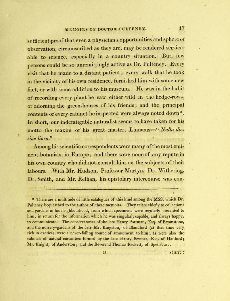 sufficient proof that even a physicians opportunities and sphere of observation, circumscribed as they are, may be rendered service- able to science, especially in a country situation. But, few persons could be so unremittingly active as Dr. Pulteney. Every visit that he made to a distant patient; every walk that he took in the vicinity of his own residence, furnished him with some new fact, or with some addition to his museum. He was in the habit of recording every plant he saw either wild in the hedge-rows, or adorning the green-houses of his friends; and the principal contents of every cabinet he inspected were always noted down*. In short, our indefatigable naturalist seems to have taken for his motto the maxim of his great master, Linnaeus—“ Nulla dies sine lineay Among his scientific correspondents were many of the most emi- nent botanists in Europe; and there were none of any repute in his own country who did not consult him on the subjects of their labours. With Mr. Hudson, Professor Martyn, Dr. Withering, Dr. Smith, and Mr. Relhan, his epistolary intercourse was con- * There are a multitude of little catalogues of this kind among the MSS. which Dr. Pulteney bequeathed to the author of these memoirs. They relate chiefly to collections and gardens in his neighbourhood, from which specimens were regularly presented to him, in return for the information which he was singularly capable, and always happy, to communicate. The conservatories of the late Henry Portman, Esq. of Bryanstone, and the nursery-gardens of the late Mr. Kingston, of Blandford (at that time very rich in exotics), were a never-failing source of amusement to him ^ as were also the cabinets of natural curiosities formed by the late Henry Seymer, Esq. of Hanford \ Mr. Knight, of Anderston ; and the Reverend Thomas Rackett, of Spetisbury. d slant;