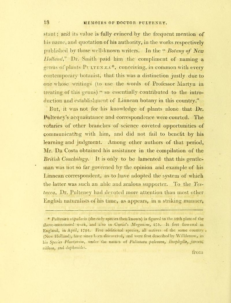 stant; and its value is fully evinced by the frequent mention of his name, and quotation of his authority, in the works respectively published by those well-known writers. In the “ Botany of New Holland,” Dr. Smith paid him the compliment of naming a genus of plants Pultentea*, conceiving, in common with every contemporary botanist, that this was a distinction justly due to one whose writings (to use the words of Professor Martyn in treating of this genus) “ so essentially contributed to the intro- duction and establishment of Linnean botanj^ in this country. But, it was not for his knowledge of plants alone that Dr. P-ulteimy’s acquaintance and correspondence were courted. The votaries of other branches of science coveted opportunities of communicating with him, and did not fail to benefit by his learning and judgment. Among other authors of that period, Mr. Da Costa obtained his assistance in the compilation of the British Conchology. It is only to be lamented that this gentle- man was not so far governed by the opinion and example of his Linnean correspondent, as to have adopted the system of which the latter was such an able and zealous supporter. To the Tcs- tacea, Dr. Pulteney had devoted more attention than most other English naturalists of his time, as appears, in a striking manner, * Pultevcea slipularis (the only species then known) is figured in the 12th plate of the above-mentioned work, and also in Curtis’s Magazine, 475. It first flowered in England, in April, 1794. Five additional species, all natives of the same country (New Holland), have since been discovered, and were first described by Willdenow, in his Species Plu/iturum, under the names of Pultenceu paleacea, linophylla, jwwea, villosa, and daphiioides. from