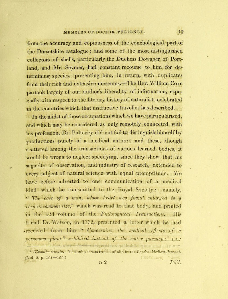 from the accuracy and copiousness of the conchological part of the Dorsetshire catalogue; and some of the most distinguished collectors of shells, particularly the Duchess Dowager of Port- land, and Mr. Seymer, had constant recourse to him for de- termining species, presenting him, in return, with duplicates from their rich and extensive museums.—The Rev. William Coxe partook largely of our authors liberality of information, espe- cially with respect to the literary history of naturalists celebrated in the countries which that instructive traveller has described. In the midst of those occupations which we have particularized, and which may be considered as only remotely connected with his profession, Dr. Pulteney did not fail to distinguish himself by productions purely of a medical nature; and these, though scattered among the transactions of various learned bodies, it would be wrong to neglect specifying, since they show that his sagacity of observation, and industry of research, extended to every subject of natural science with equal promptitude. We have before adverted to one communication of a medical kind which he transmitted to the Royal Society: namely, “ The' -caste of a man, whose heart was found enlarged to a very mwommon size ” which was read to that body, mid printed in the 52d volume of the Philosophical Transactions. His friend Dr. Watson, in 1772, presented a letter which he had -received from him Concerning the medical effects of a poisonous plant * erhihUed instead of the. water parsnep (see * C&nanthe 'crocatcu This subject was treated of also m the London. Medical Journal, (Vol. 5. p. 192—199.) D 2 Phil,