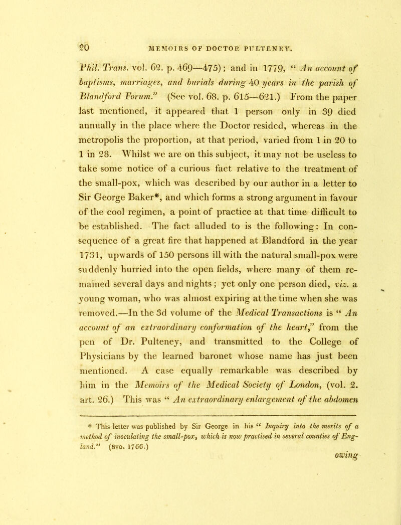 Phil. Trans, vol. 62. p. 469—475); and in 1779, “ An account of baptisms, marriages, and burials during 40 years in the parish of Blandford Forum.” (See vol. 68. p. 615—621.) From the paper last mentioned, it appeared that 1 person only in 39 died annually in the place where the Doctor resided, whereas in the metropolis the proportion, at that period, varied from 1 in 20 to 1 in 28. Whilst we are on this subject, it may not be useless to take some notice of a curious fact relative to the treatment of the small-pox, which was described by our author in a letter to Sir George Baker*, and which forms a strong argument in favour of the cool regimen, a point of practice at that time difficult to be established. The fact alluded to is the following: In con- sequence of a great fire that happened at Blandford in the year 1731, upwards of 150 persons ill with the natural small-pox were suddenly hurried into the open fields, where many of them re- mained several days and nights; yet only one person died, viz. a young woman, who was almost expiring at the time when she was removed.—In the 3d volume of the Medical Transactions is “ An account of an extraordinary conformation of the hearty’ from the pen of Dr. Pulteney, and transmitted to the College of Physicians by the learned baronet whose name has just been mentioned. A case equally remarkable was described by him in the Memoirs of the Medical Society of London, (vol. 2. art. 26.) This was “ An extraordinary enlargement of the abdomen * This letter was published by Sir George in his <e Inquiry into the merits of a method of inocidaling the small-pox, whieh is now practised in several counties of Eng- land(8vo. 1766.) owing