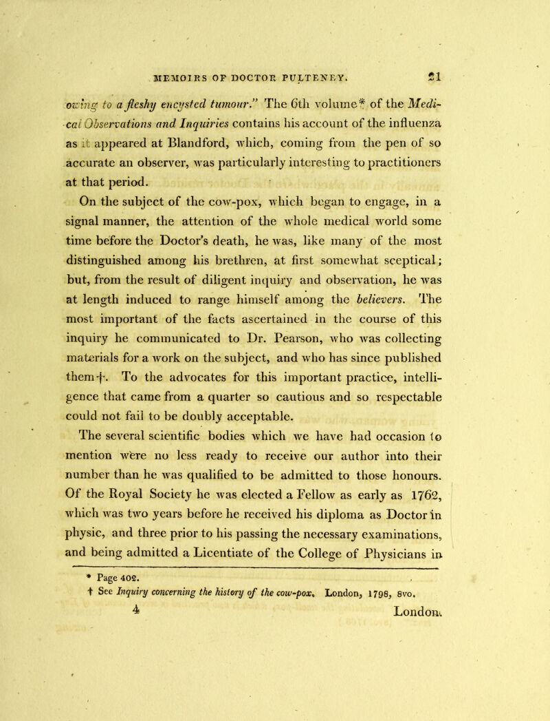 owingf to a fleshy encysted tumour” The 6th volume* of the Medi- cal Observations and Inquiries contains his account of the influenza as it appeared at Blandford, which, coming from the pen of so accurate an observer, was particularly interesting to practitioners at that period. On the subject of the cow-pox, which began to engage, in a signal manner, the attention of the whole medical world some time before the Doctor's death, he was, like many of the most distinguished among his brethren, at first somewhat sceptical; but, from the result of diligent inquiry and observation, he was at length induced to range himself among the believers. The most important of the facts ascertained in the course of this inquiry he communicated to Dr. Pearson, who was collecting materials for a work on the subject, and who has since published them “I'. To the advocates for this important practice, intelli- gence that came from a quarter so cautious and so respectable could not fail to be doubly acceptable. The several scientific bodies which we have had occasion to mention wfere no less ready to receive our author into their number than he was qualified to be admitted to those honours. Of the Royal Society he was elected a Fellow as early as 1762, which was two years before he received his diploma as Doctor in physic, and three prior to his passing the necessary examinations, and being admitted a Licentiate of the College of Physicians in * Page 402. t See Inquiry concerning the history of the cow-pox, London, 1798, 8vo, 4 London.